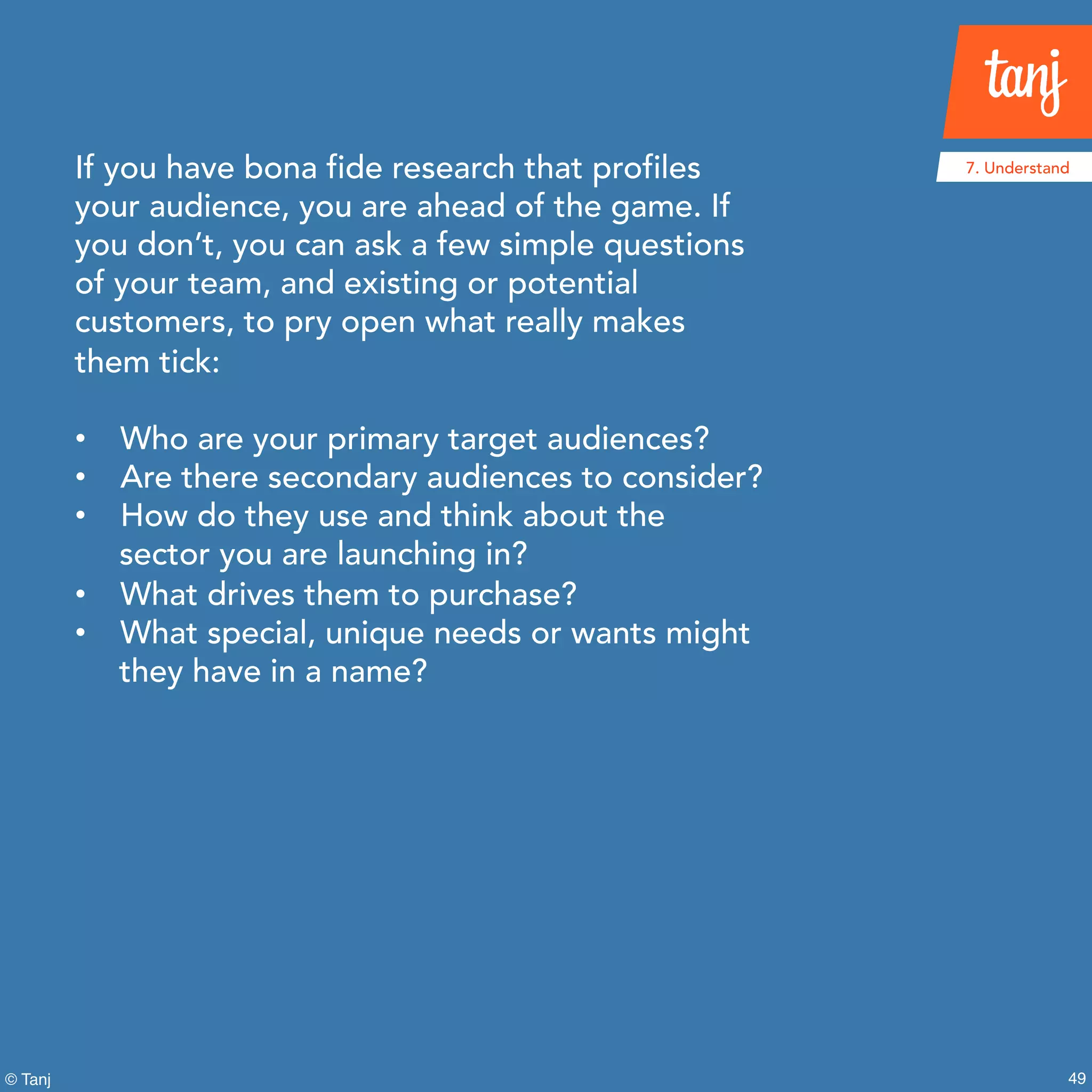 49
7. Understand
© Tanj
If you have bona fide research that profiles
your audience, you are ahead of the game. If
you don’t, you can ask a few simple questions
of your team, and existing or potential
customers, to pry open what really makes
them tick:
• Who are your primary target audiences?
• Are there secondary audiences to consider?
• How do they use and think about the
sector you are launching in?
• What drives them to purchase?
• What special, unique needs or wants might
they have in a name?
 