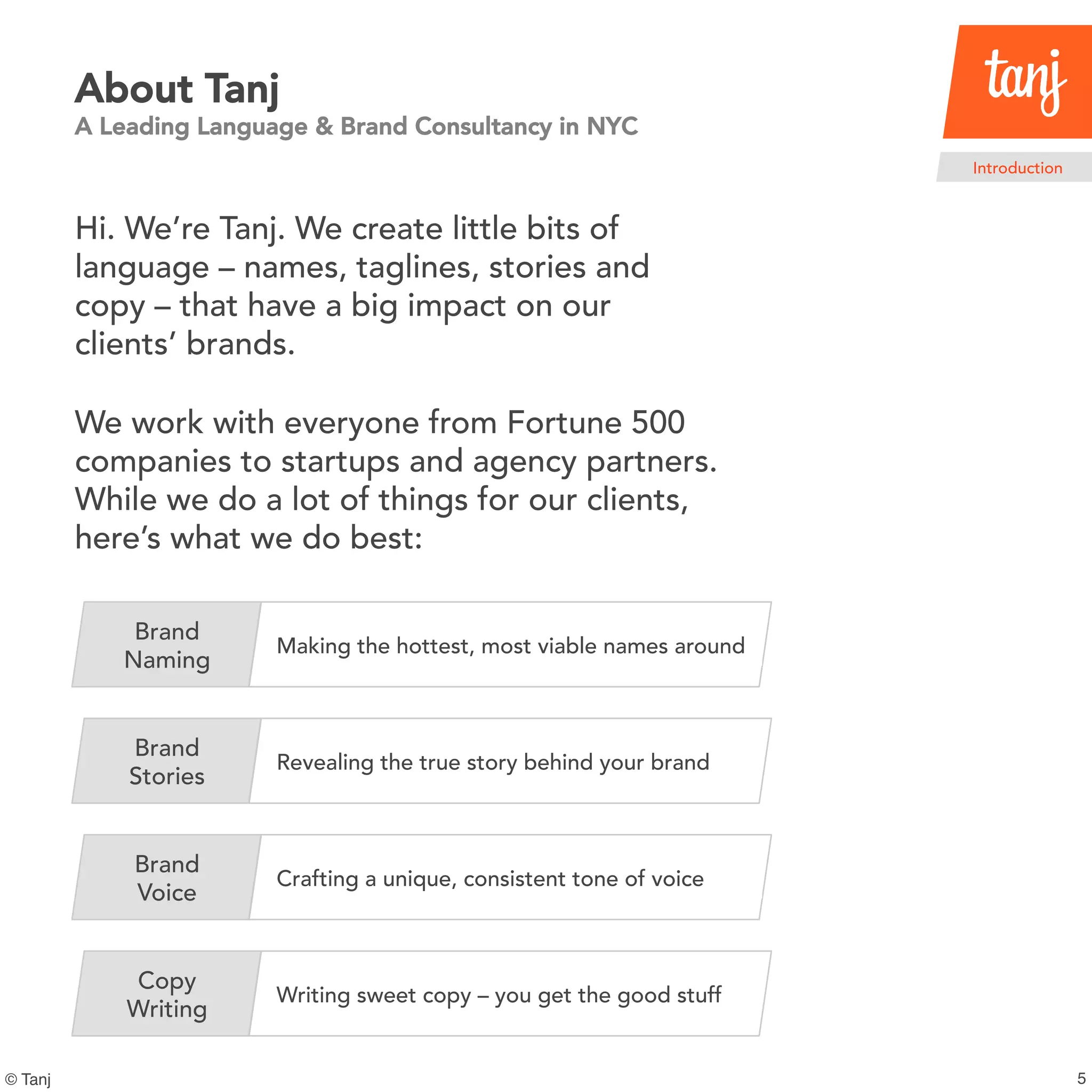 5© Tanj
About Tanj
A Leading Language & Brand Consultancy in NYC
Hi. We’re Tanj. We create little bits of
language – names, taglines, stories and
copy – that have a big impact on our
clients’ brands.
We work with everyone from Fortune 500
companies to startups and agency partners.
While we do a lot of things for our clients,
here’s what we do best:
Brand
Naming
Making the hottest, most viable names around
Brand
Stories
Revealing the true story behind your brand
Brand
Voice
Crafting a unique, consistent tone of voice
Copy
Writing
Writing sweet copy – you get the good stuff
Introduction
 
