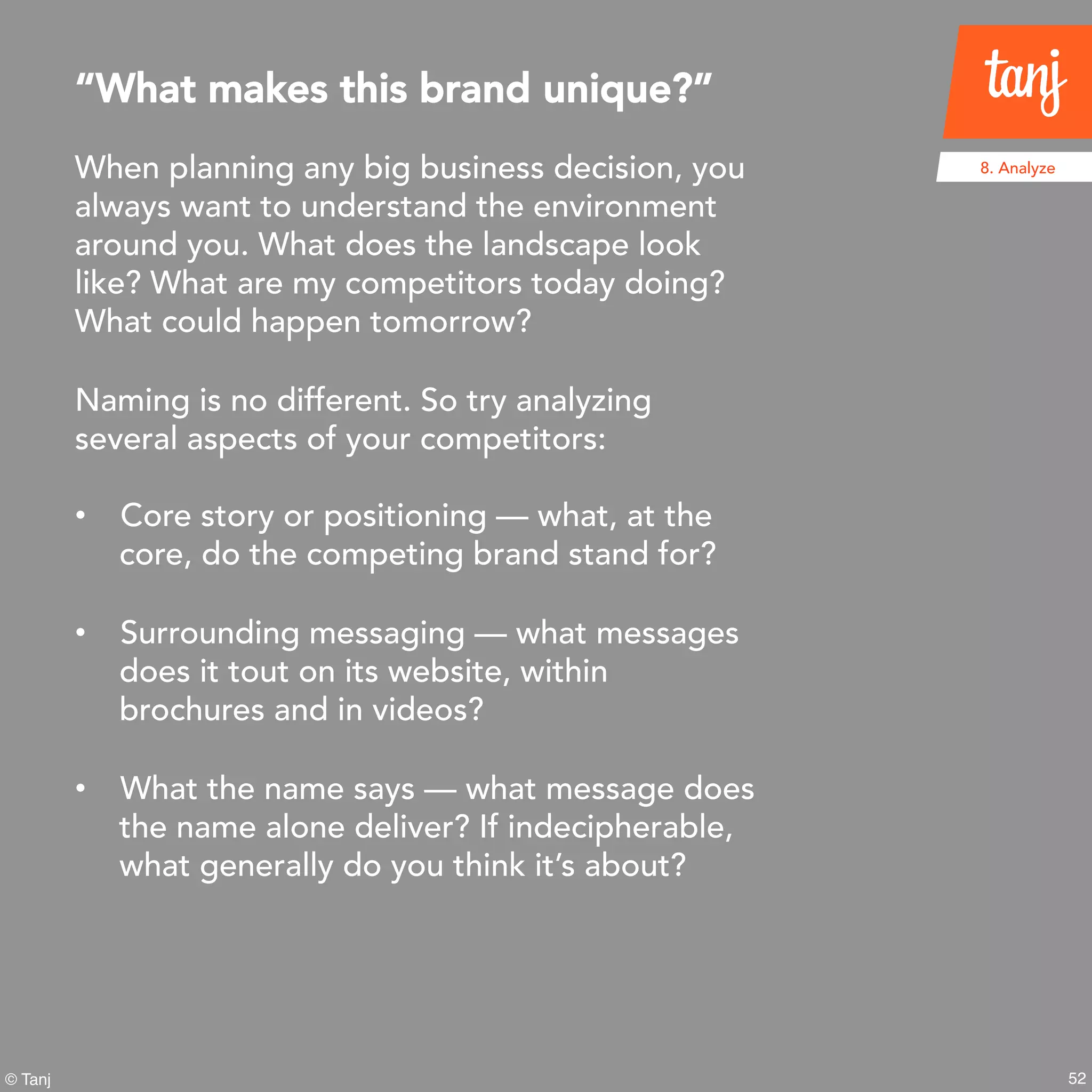 52
8. Analyze
© Tanj
When planning any big business decision, you
always want to understand the environment
around you. What does the landscape look
like? What are my competitors today doing?
What could happen tomorrow?
Naming is no different. So try analyzing
several aspects of your competitors:
• Core story or positioning — what, at the
core, do the competing brand stand for?
• Surrounding messaging — what messages
does it tout on its website, within
brochures and in videos?
• What the name says — what message does
the name alone deliver? If indecipherable,
what generally do you think it’s about?
“What makes this brand unique?”
 