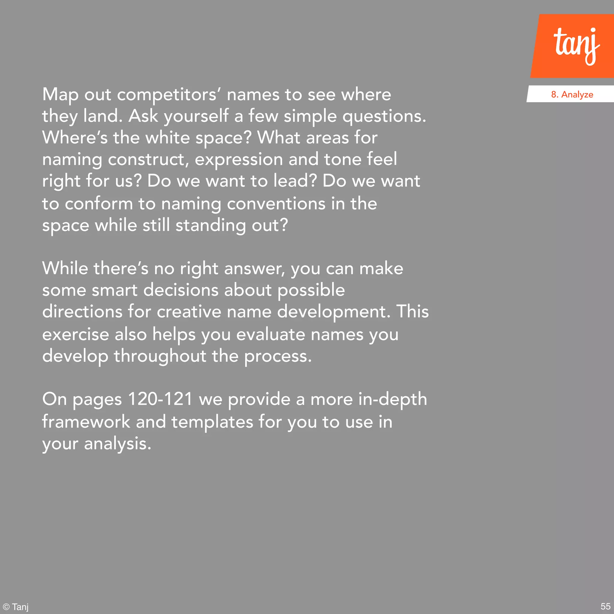55© Tanj
8. AnalyzeMap out competitors’ names to see where
they land. Ask yourself a few simple questions.
Where’s the white space? What areas for
naming construct, expression and tone feel
right for us? Do we want to lead? Do we want
to conform to naming conventions in the
space while still standing out?
While there’s no right answer, you can make
some smart decisions about possible
directions for creative name development.
This exercise also helps you evaluate names
you develop throughout the process.
On pages 120-121 we provide a more in-depth
framework and templates for you to use in
your analysis.
 