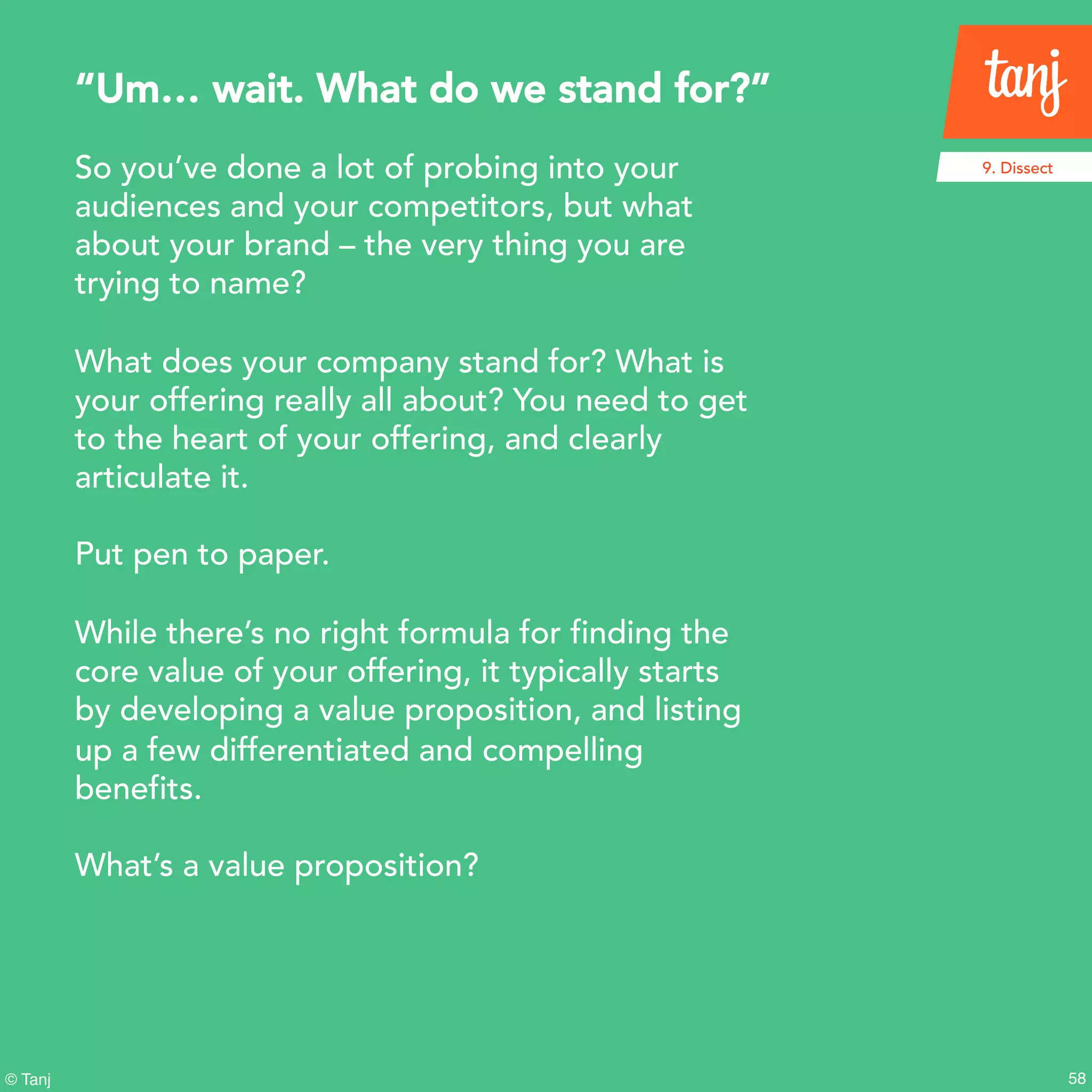 58
9. Dissect
© Tanj
So you’ve done a lot of probing into your
audiences and your competitors, but what
about your brand – the very thing you are
trying to name?
What does your company stand for? What is
your offering really all about? You need to get
to the heart of your offering, and clearly
articulate it.
Put pen to paper.
While there’s no right formula for finding the
core value of your offering, it typically starts
by developing a value proposition, and listing
up a few differentiated and compelling
benefits.
What’s a value proposition?
“Um… wait. What do we stand for?”
 