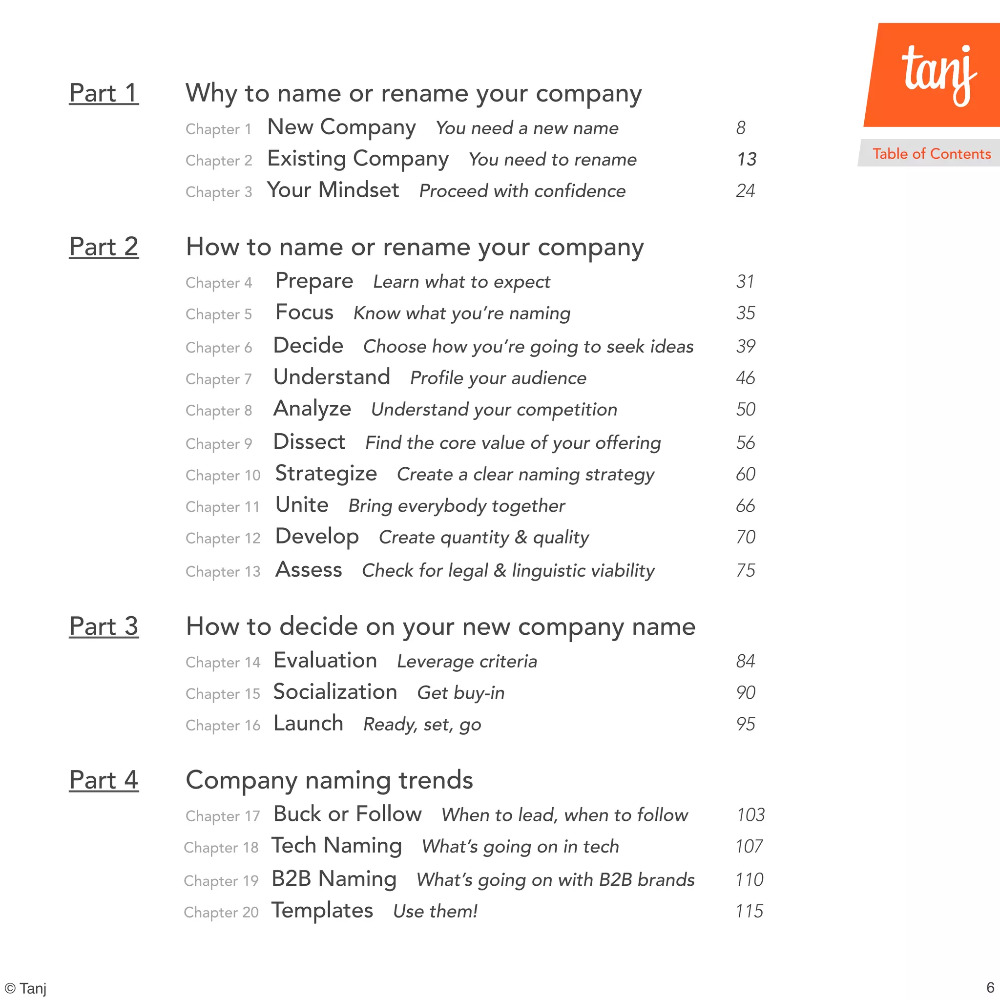 6
Part 1 Why to name or rename your company
Chapter 1 New Company You need a new name 8
Chapter 2 Existing Company You need to rename 13
Chapter 3 Your Mindset Proceed with confidence 24
Part 2 How to name or rename your company
Chapter 4 Prepare Learn what to expect 31
Chapter 5 Focus Know what you’re naming 35
Chapter 6 Decide Choose how you’re going to seek ideas 39
Chapter 7 Understand Profile your audience 46
Chapter 8 Analyze Understand your competition 50
Chapter 9 Dissect Find the core value of your offering 56
Chapter 10 Strategize Create a clear naming strategy 60
Chapter 11 Unite Bring everybody together 66
Chapter 12 Develop Create quantity & quality 70
Chapter 13 Assess Check for legal & linguistic viability 75
Part 3 How to decide on your new company name
Chapter 14 Evaluation Leverage criteria 84
Chapter 15 Socialization Get buy-in 90
Chapter 16 Launch Ready, set, go 95
Part 4 Company naming trends
Chapter 17 Buckor Follow When to lead, when to follow 103
Chapter 18 Tech Naming What’s going on in tech 107
Chapter 19 B2B Naming What’s going on with B2B brands 110
Chapter 20 Templates Use them! 115
Table of Contents
© Tanj
 