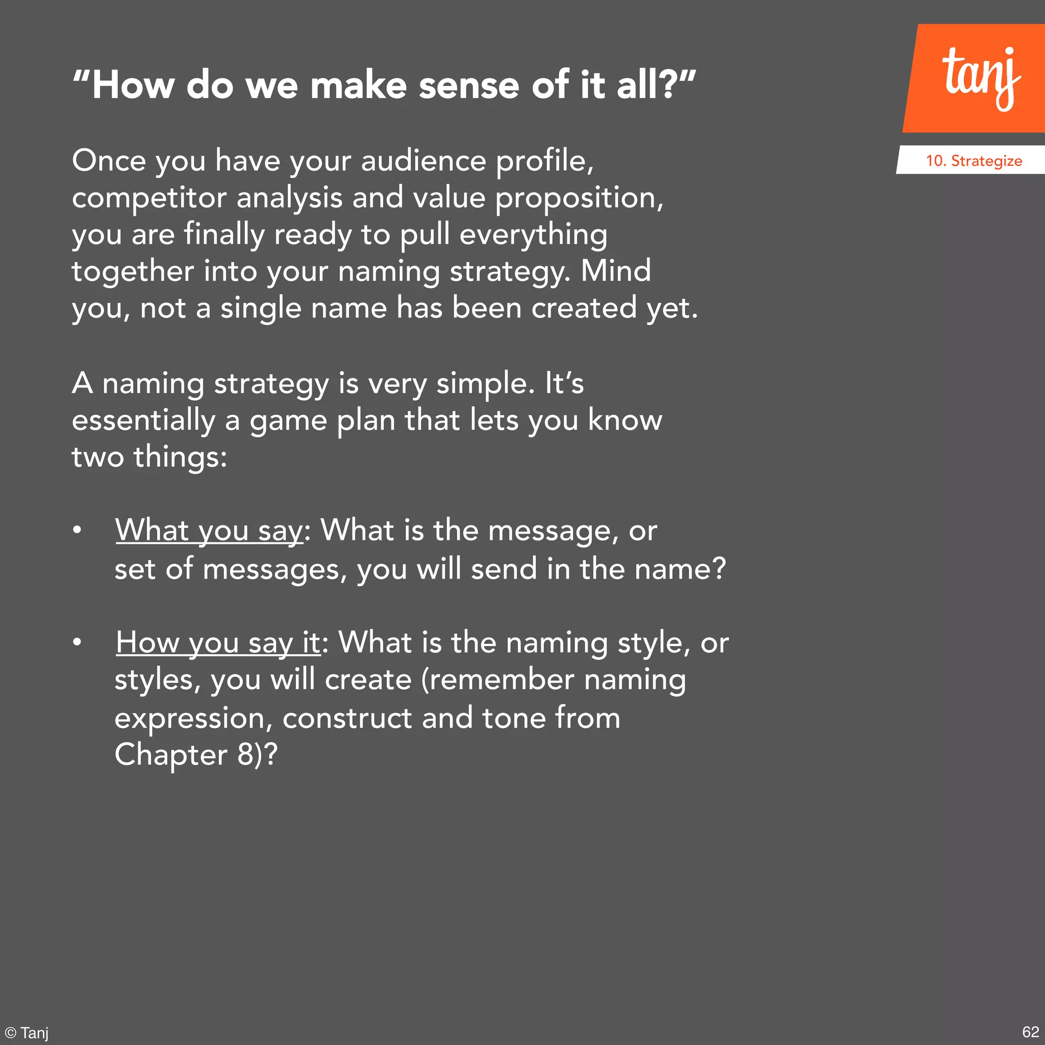 62© Tanj
10. StrategizeOnce you have your audience profile,
competitor analysis and value proposition,
you are finally ready to pull everything
together into your naming strategy. Mind
you, not a single name has been created yet.
A naming strategy is very simple. It’s
essentially a game plan that lets you know
two things:
• What you say: What is the message, or
set of messages, you will send in the name?
• How you say it: What is the naming style,
or styles, you will create (remember naming
expression, construct and tone from
Chapter 8)?
“How do we make sense of it all?”
 