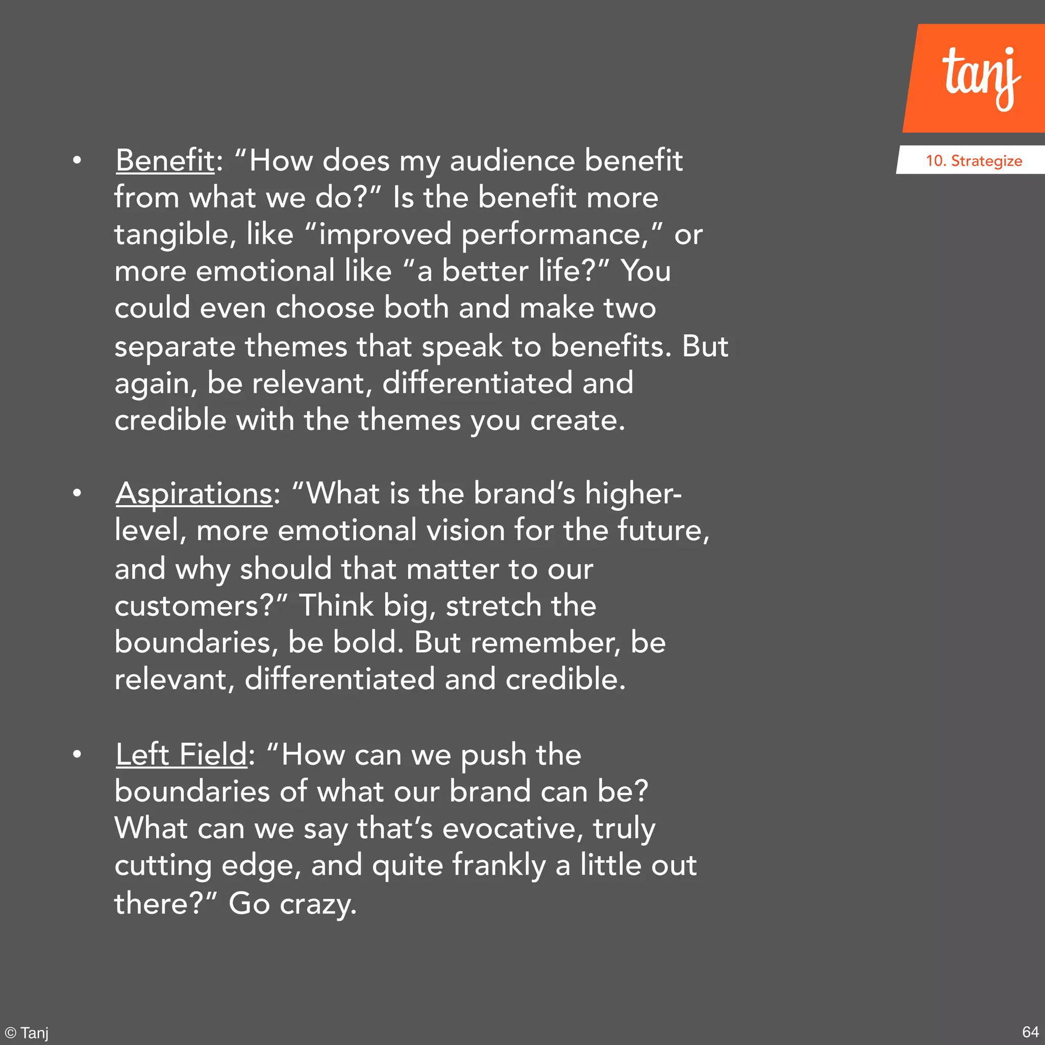 64© Tanj
10. Strategize• Benefit: “How does my audience benefit
from what we do?” Is the benefit more
tangible, like “improved performance,” or
more emotional like “a better life?” You
could even choose both and make two
separate themes that speak to benefits. But
again, be relevant, differentiated and
credible with the themes you create.
• Aspirations: “What is the brand’s higher-
level, more emotional vision for the future,
and why should that matter to our
customers?” Think big, stretch the
boundaries, be bold. But remember, be
relevant, differentiated and credible.
• Left Field: “How can we push the
boundaries of what our brand can be?
What can we say that’s evocative, truly
cutting edge, and quite frankly a little out
there?” Go crazy.
 