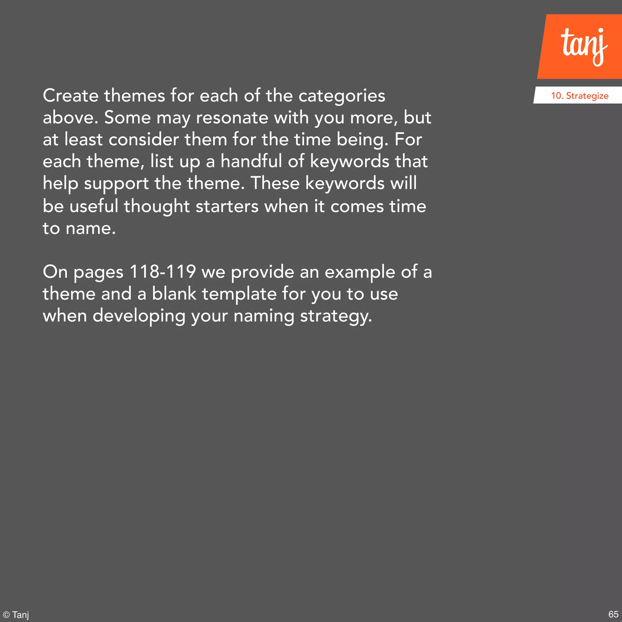 65© Tanj
10. StrategizeCreate themes for each of the categories
above. Some may resonate with you more, but
at least consider them for the time being. For
each theme, list up a handful of keywords that
help support the theme. These keywords will
be useful thought starters when it comes time
to name.
On pages 118-119 we provide an example of a
theme and a blank template for you to use
when developing your naming strategy.
 