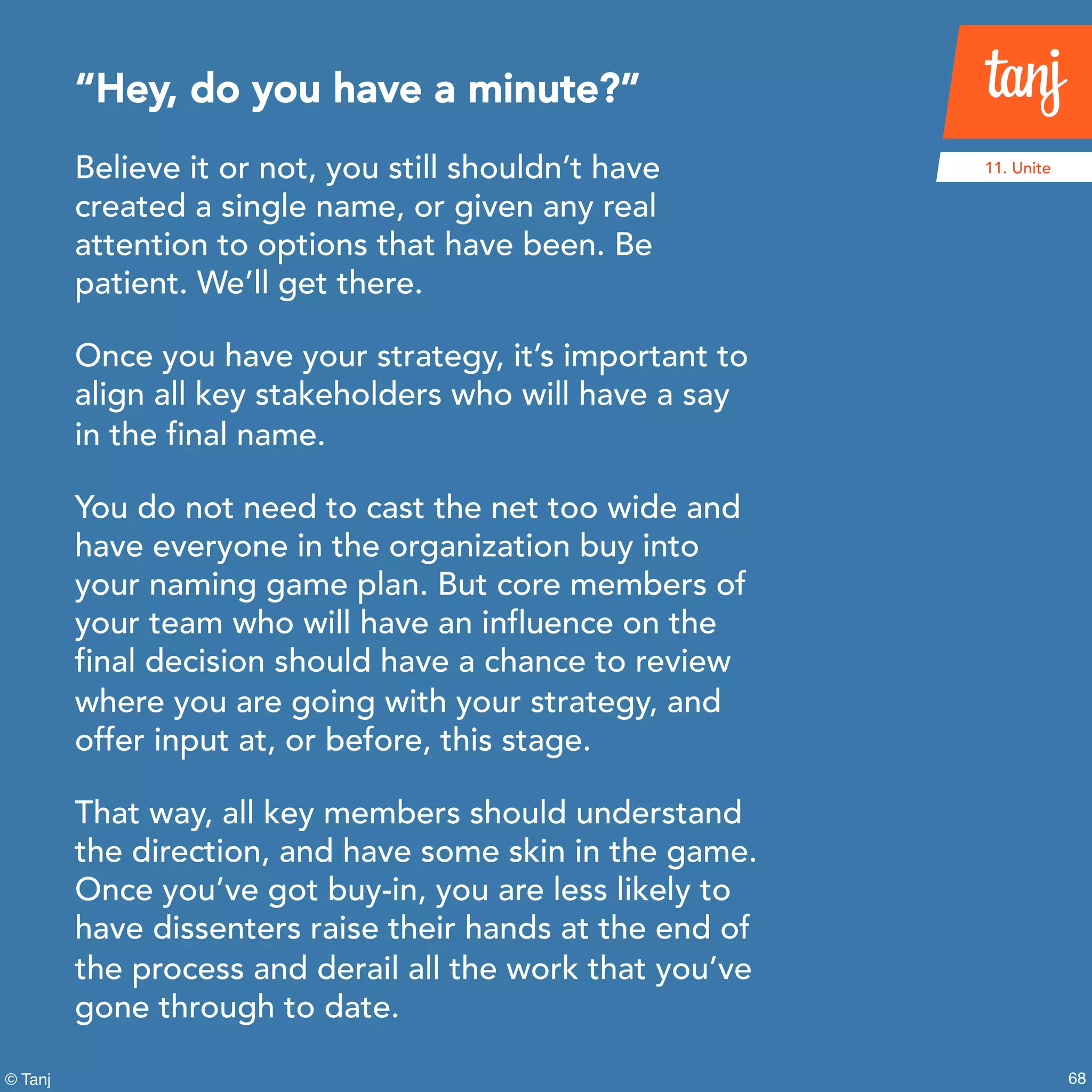 68© Tanj
Believe it or not, you still shouldn’t have
created a single name, or given any real
attention to options that have been. Be
patient. We’ll get there.
Once you have your strategy, it’s important to
align all key stakeholders who will have a say
in the final name.
You do not need to cast the net too wide and
have everyone in the organization buy into
your naming game plan. But core members of
your team who will have an influence on the
final decision should have a chance to review
where you are going with your strategy, and
offer input at, or before, this stage.
That way, all key members should understand
the direction, and have some skin in the game.
Once you’ve got buy-in, you are less likely to
have dissenters raise their hands at the end of
the process and derail all the work that you’ve
gone through to date.
“Hey, do you have a minute?”
11. Unite
 