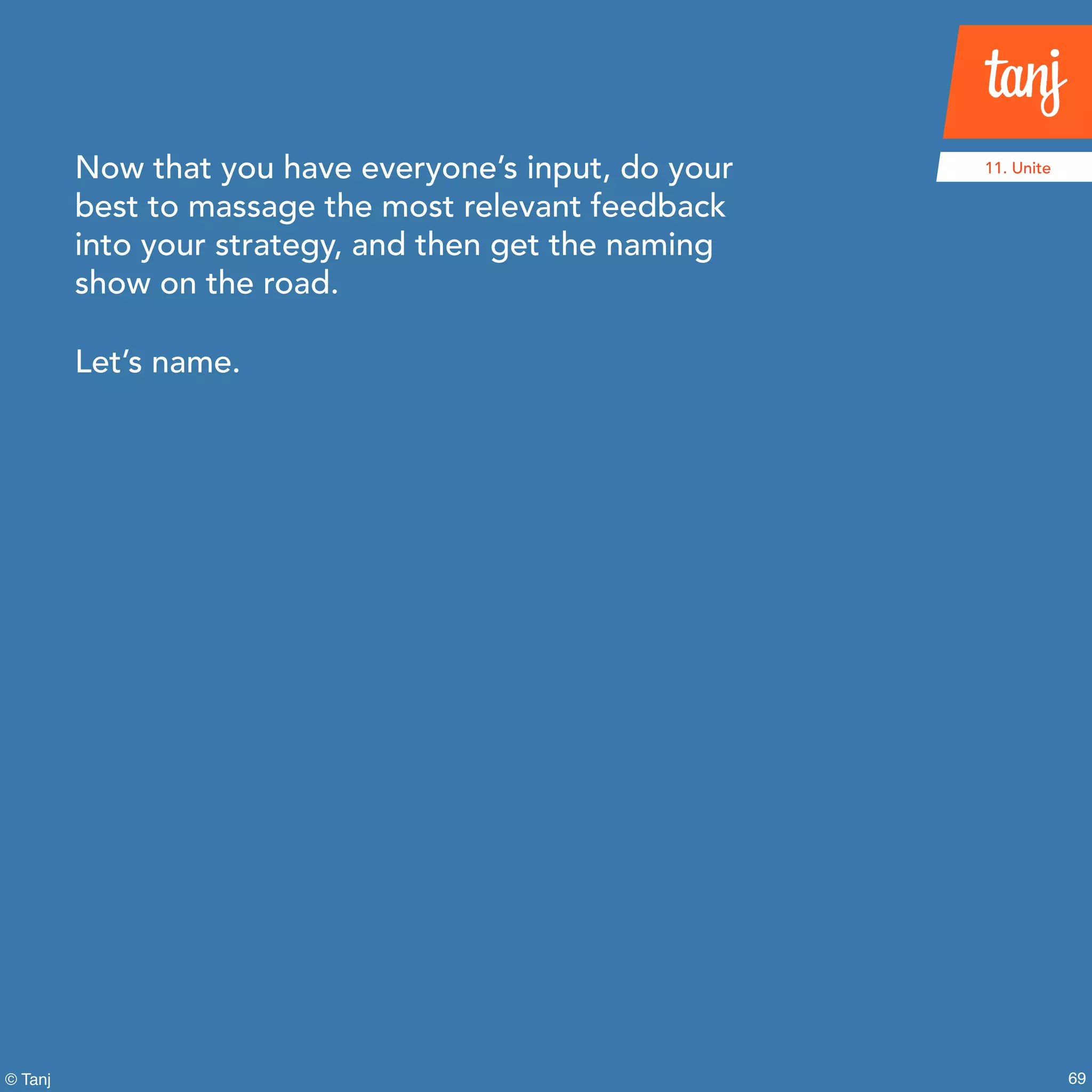 69© Tanj
Now that you have everyone’s input, do your
best to massage the most relevant feedback
into your strategy, and then get the naming
show on the road.
Let’s name.
11. Unite
 