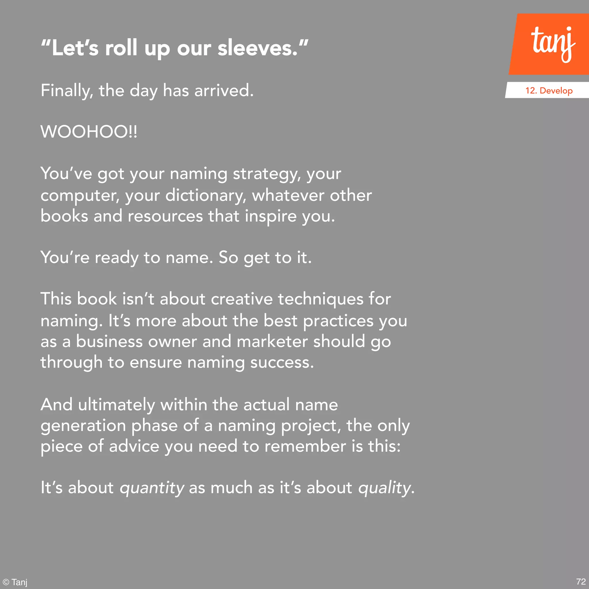 72
12. Develop
© Tanj
Finally, the day has arrived.
WOOHOO!!
You’ve got your naming strategy, your
computer, your dictionary, whatever other
books and resources that inspire you.
You’re ready to name. So get to it.
This book isn’t about creative techniques for
naming. It’s more about the best practices you
as a business owner and marketer should go
through to ensure naming success.
And ultimately within the actual name
generation phase of a naming project, the only
piece of advice you need to remember is this:
It’s about quantity as much as it’s about quality.
“Let’s roll up our sleeves.”
 