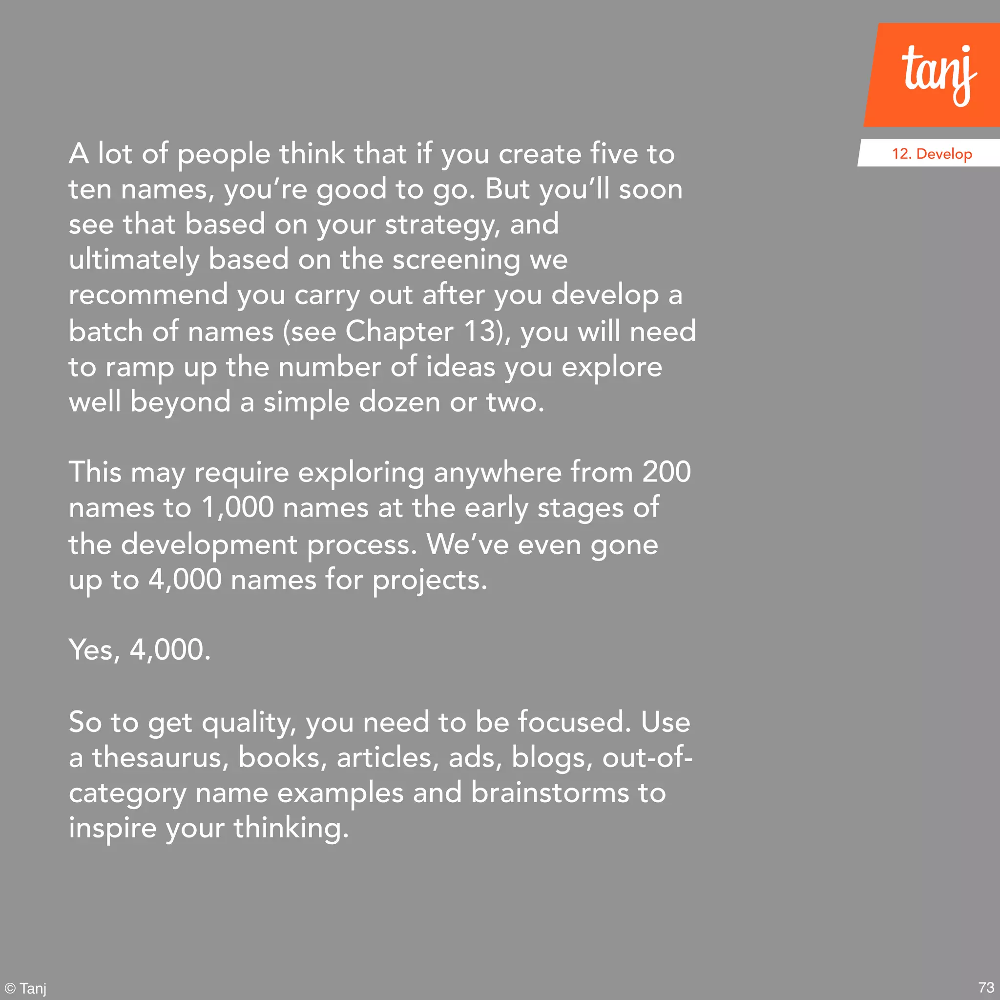 73© Tanj
A lot of people think that if you create five to
ten names, you’re good to go. But you’ll soon
see that based on your strategy, and
ultimately based on the screening we
recommend you carry out after you develop a
batch of names (see Chapter 13), you will need
to ramp up the number of ideas you explore
well beyond a simple dozen or two.
This may require exploring anywhere from 200
names to 1,000 names at the early stages of
the development process. We’ve even gone
up to 4,000 names for projects.
Yes, 4,000.
So to get quality, you need to be focused. Use
a thesaurus, books, articles, ads, blogs, out-of-
category name examples and brainstorms to
inspire your thinking.
12. Develop
 