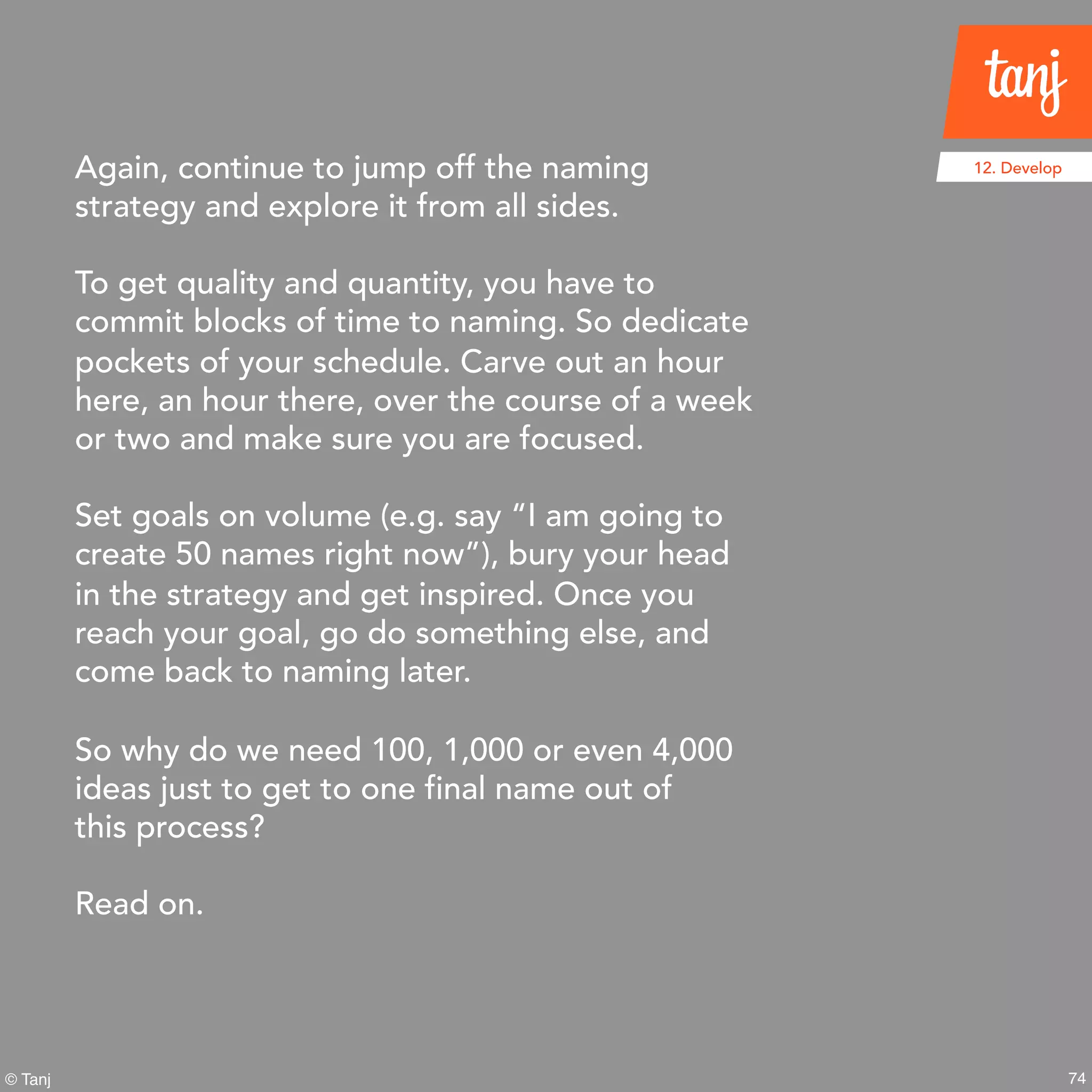 74© Tanj
12. DevelopAgain, continue to jump off the naming
strategy and explore it from all sides.
To get quality and quantity, you have to
commit blocks of time to naming. So dedicate
pockets of your schedule. Carve out an hour
here, an hour there, over the course of a week
or two and make sure you are focused.
Set goals on volume (e.g. say “I am going to
create 50 names right now”), bury your head
in the strategy and get inspired. Once you
reach your goal, go do something else, and
come back to naming later.
So why do we need 100, 1,000 or even 4,000
ideas just to get to one final name out of
this process?
Read on.
 