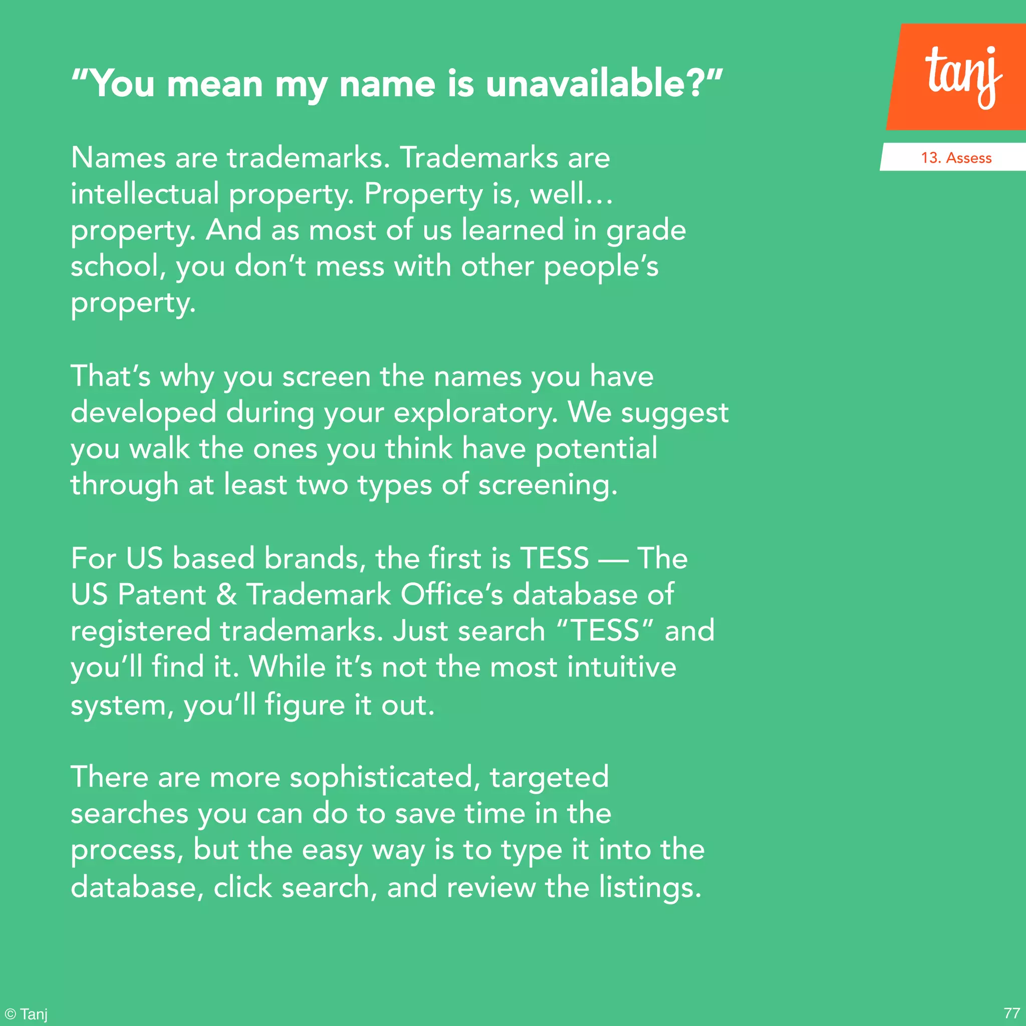 77© Tanj
Names are trademarks. Trademarks are
intellectual property. Property is, well…
property. And as most of us learned in grade
school, you don’t mess with other people’s
property.
That’s why you screen the names you have
developed during your exploratory. We suggest
you walk the ones you think have potential
through at least two types of screening.
For US based brands, the first is TESS — The
US Patent & Trademark Office’s database of
registered trademarks. Just search “TESS” and
you’ll find it. While it’s not the most intuitive
system, you’ll figure it out.
There are more sophisticated, targeted
searches you can do to save time in the
process, but the easy way is to type it into the
database, click search, and review the listings.
“You mean my name is unavailable?”
13. Assess
 