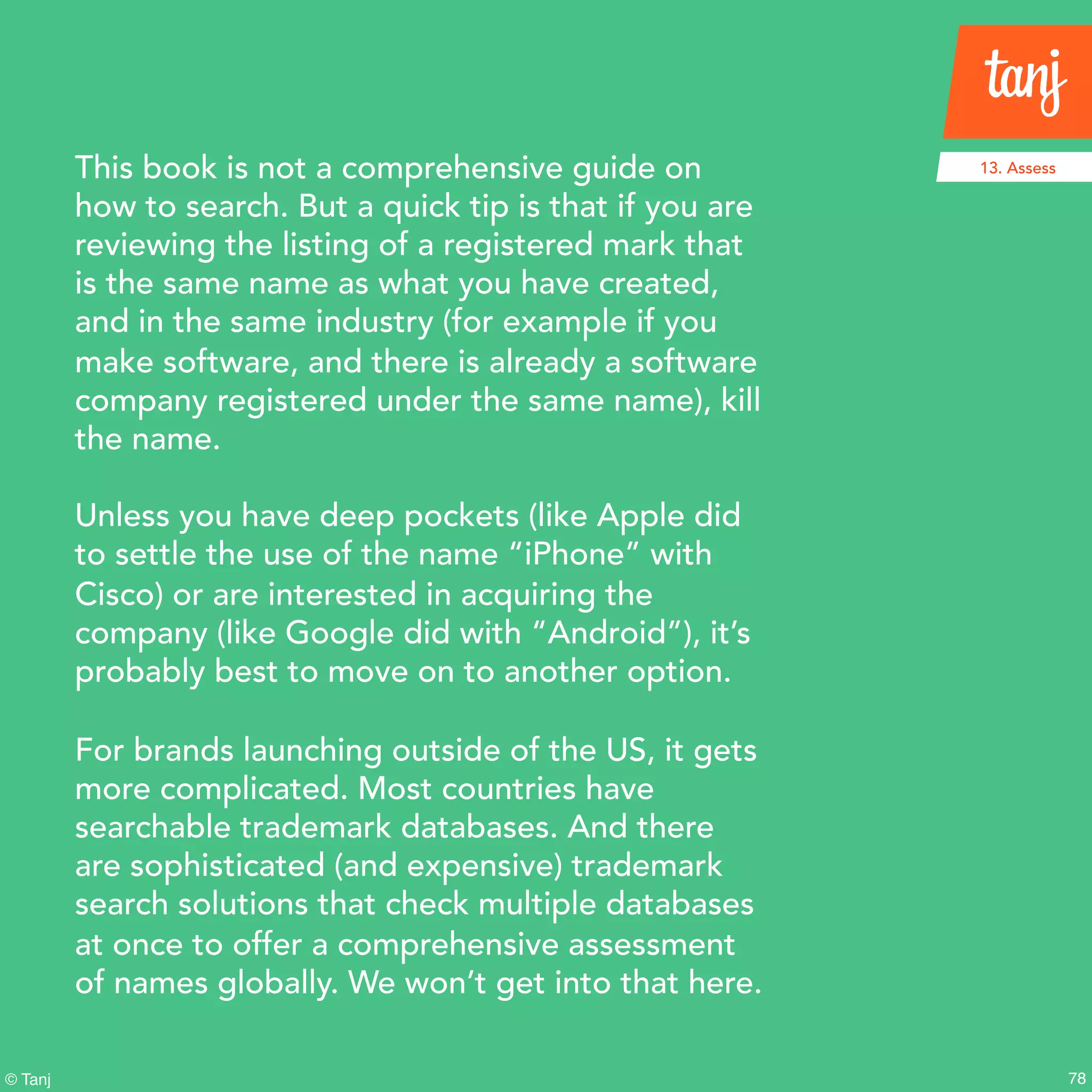 78© Tanj
This book is not a comprehensive guide on
how to search. But a quick tip is that if you are
reviewing the listing of a registered mark that
is the same name as what you have created,
and in the same industry (for example if you
make software, and there is already a software
company registered under the same name), kill
the name.
Unless you have deep pockets (like Apple did
to settle the use of the name “iPhone” with
Cisco) or are interested in acquiring the
company (like Google did with “Android”), it’s
probably best to move on to another option.
For brands launching outside of the US, it gets
more complicated. Most countries have
searchable trademark databases. And there
are sophisticated (and expensive) trademark
search solutions that check multiple databases
at once to offer a comprehensive assessment
of names globally. We won’t get into that here.
13. Assess
 