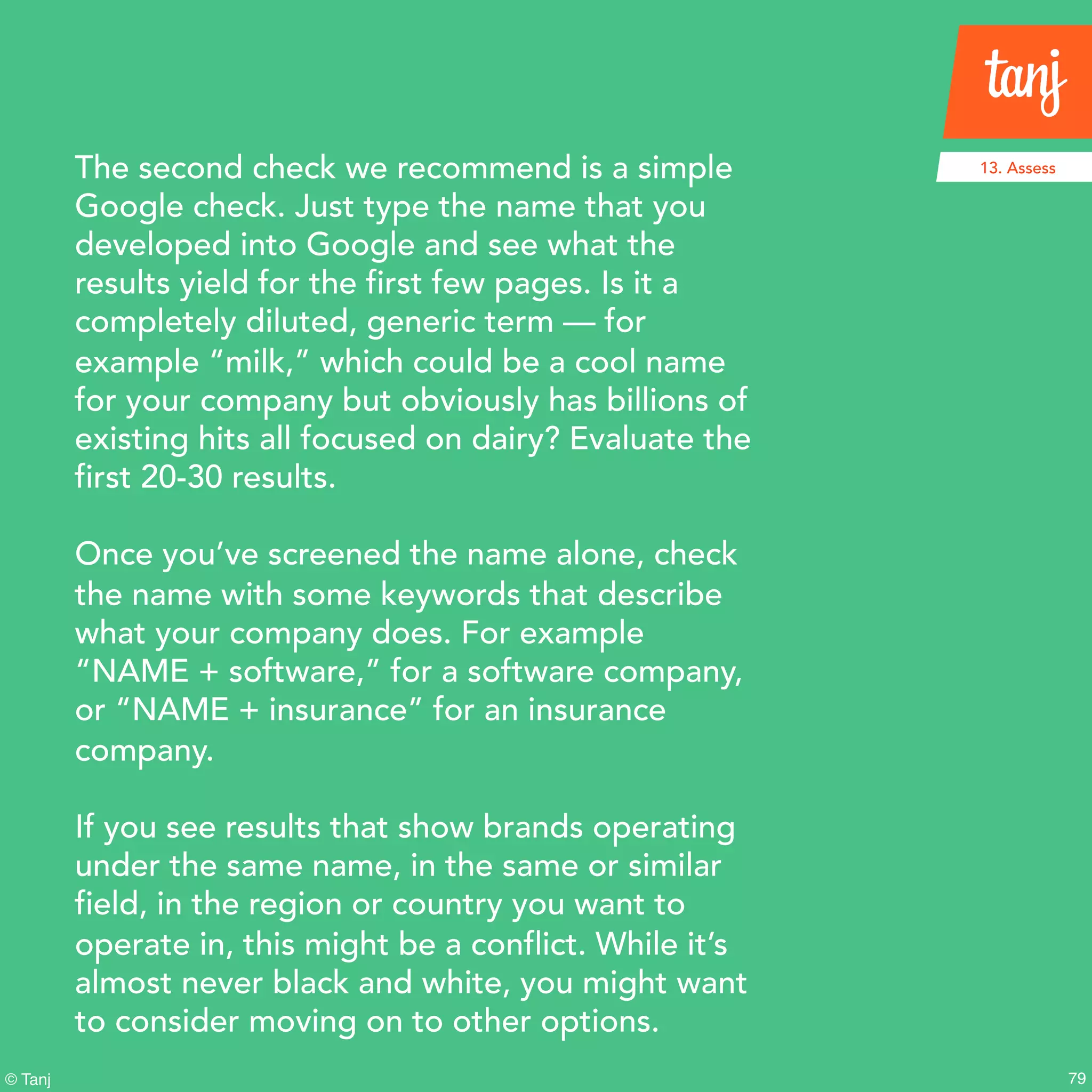 79© Tanj
The second check we recommend is a simple
Google check. Just type the name that you
developed into Google and see what the
results yield for the first few pages. Is it a
completely diluted, generic term — for
example “milk,” which could be a cool name
for your company but obviously has billions of
existing hits all focused on dairy? Evaluate the
first 20-30 results.
Once you’ve screened the name alone, check
the name with some keywords that describe
what your company does. For example
“NAME + software,” for a software company,
or “NAME + insurance” for an insurance
company.
If you see results that show brands operating
under the same name, in the same or similar
field, in the region or country you want to
operate in, this might be a conflict. While it’s
almost never black and white, you might want
to consider moving on to other options.
13. Assess
 