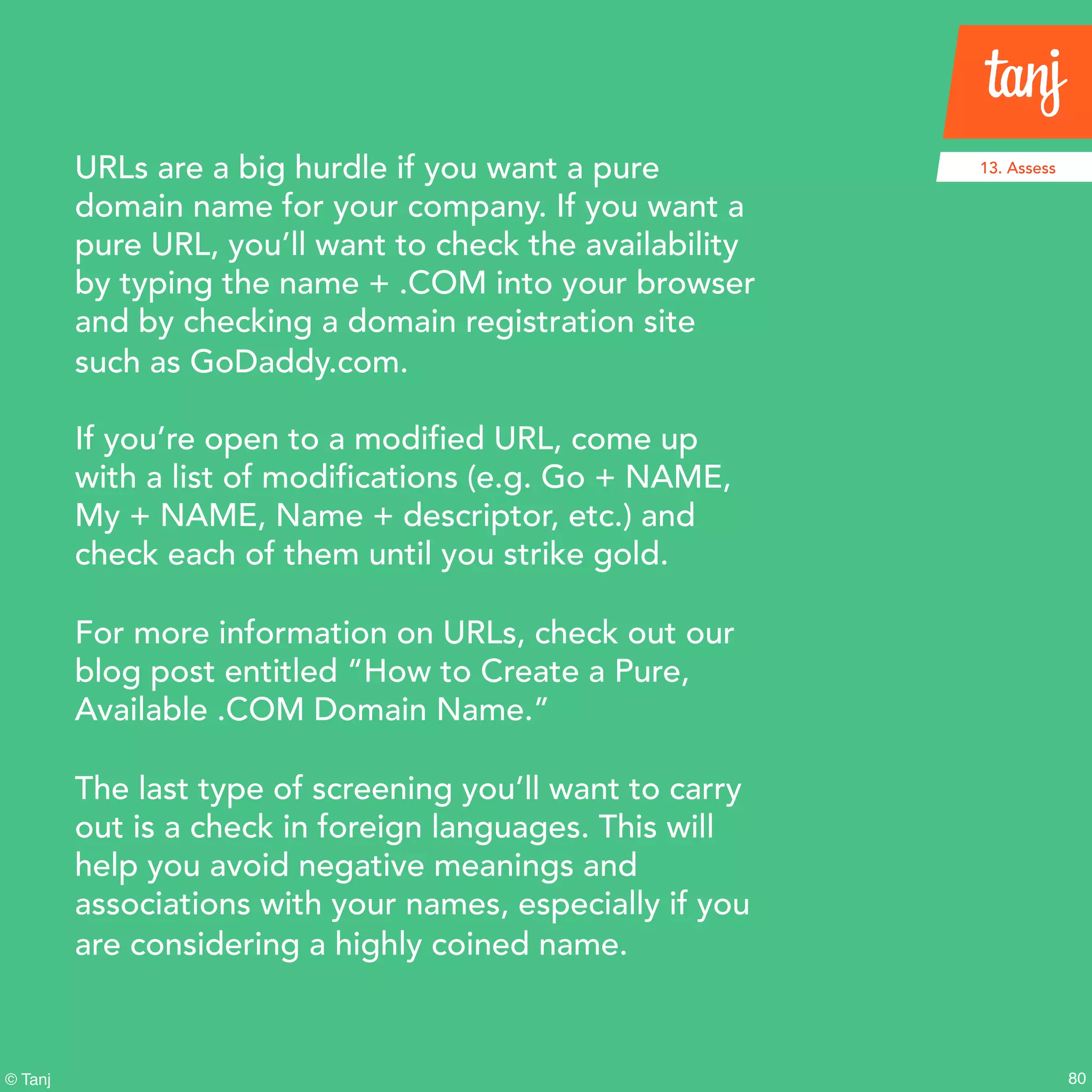 80© Tanj
URLs are a big hurdle if you want a pure
domain name for your company. If you want a
pure URL, you’ll want to check the availability
by typing the name + .COM into your browser
and by checking a domain registration site
such as GoDaddy.com.
If you’re open to a modified URL, come up
with a list of modifications (e.g. Go + NAME,
My + NAME, Name + descriptor, etc.) and
check each of them until you strike gold.
For more information on URLs, check out our
blog post entitled “How to Create a Pure,
Available .COM Domain Name.”
The last type of screening you’ll want to carry
out is a check in foreign languages. This will
help you avoid negative meanings and
associations with your names, especially if you
are considering a highly coined name.
13. Assess
 