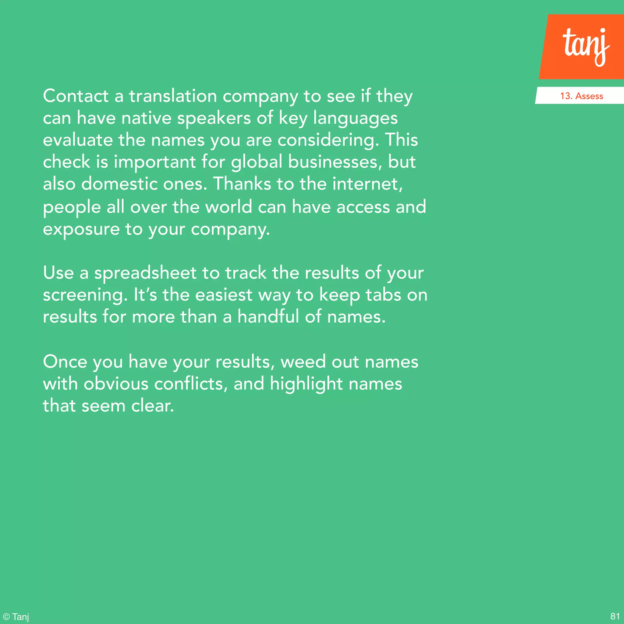 81© Tanj
Contact a translation company to see if they
can have native speakers of key languages
evaluate the names you are considering. This
check is important for global businesses, but
also domestic ones. Thanks to the internet,
people all over the world can have access and
exposure to your company.
Use a spreadsheet to track the results of your
screening. It’s the easiest way to keep tabs on
results for more than a handful of names.
Once you have your results, weed out names
with obvious conflicts, and highlight names
that seem clear.
13. Assess
 