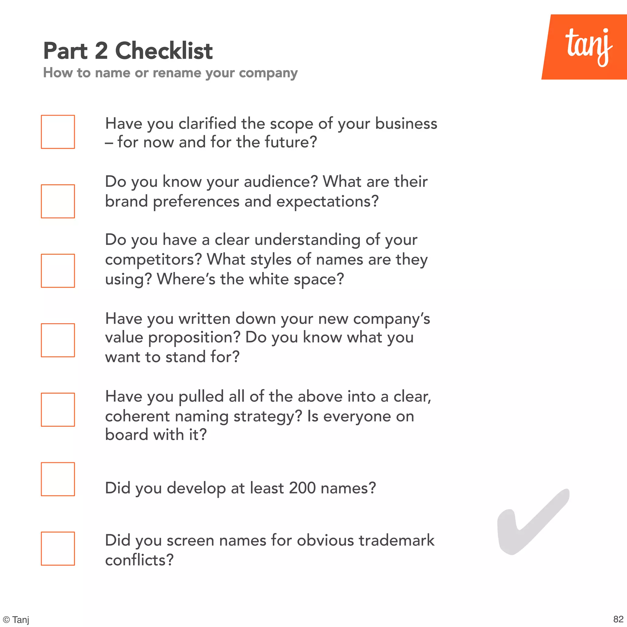 82© Tanj
Part 2 Checklist
How to name or rename your company
Have you clarified the scope of your business
– for now and for the future?
Do you know your audience? What are their
brand preferences and expectations?
Do you have a clear understanding of your
competitors? What styles of names are they
using? Where’s the white space?
Have you written down your new company’s
value proposition? Do you know what you
want to stand for?
Have you pulled all of the above into a clear,
coherent naming strategy? Is everyone on
board with it?
Did you develop at least 200 names?
Did you screen names for obvious trademark
conflicts?
✔
 