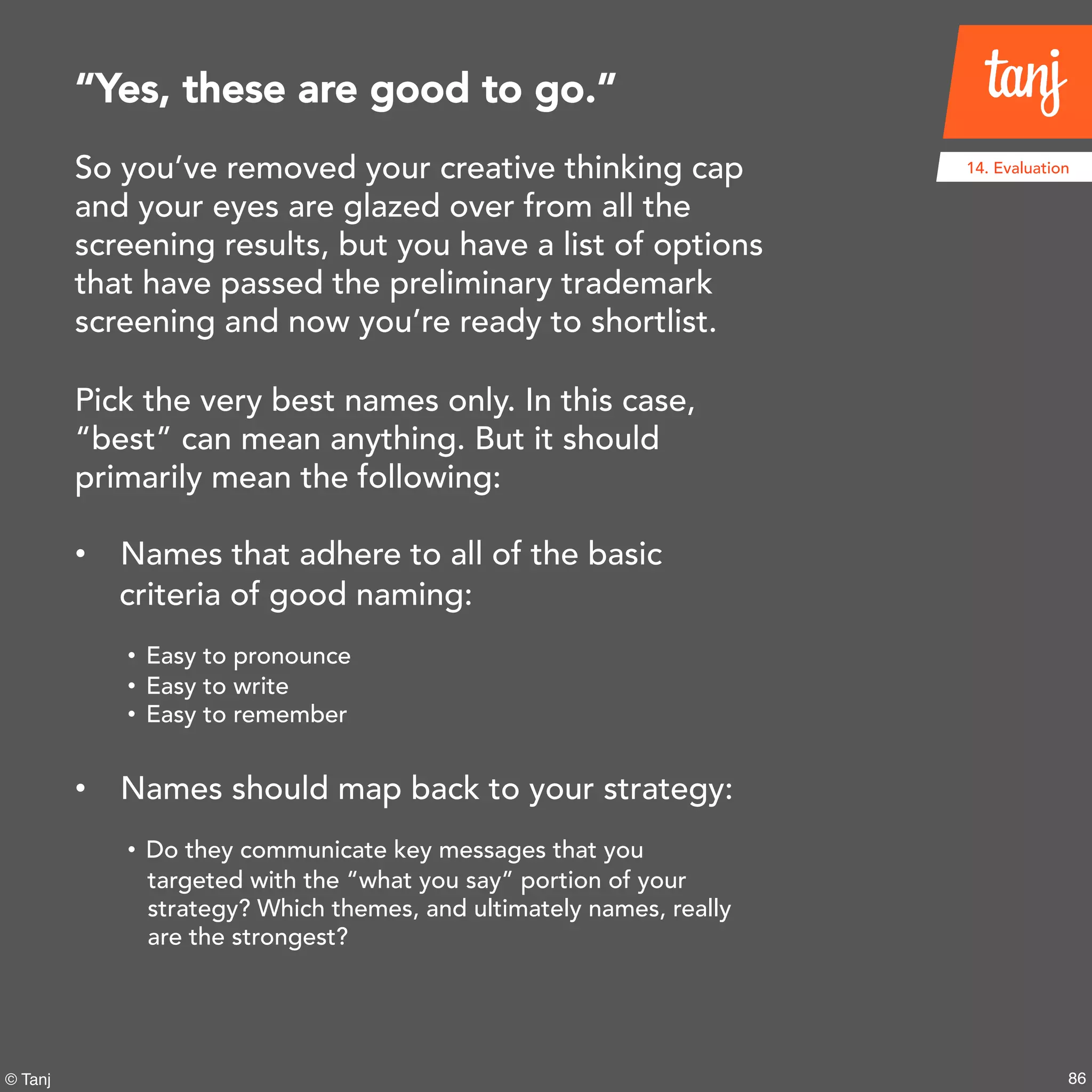 86© Tanj
So you’ve removed your creative thinking cap
and your eyes are glazed over from all the
screening results, but you have a list of
options that have passed the preliminary
trademark screening and now you’re ready to
shortlist.
Pick the very best names only. In this case,
“best” can mean anything. But it should
primarily mean the following:
• Names that adhere to all of the basic
criteria of good naming:
• Easy to pronounce
• Easy to write
• Easy to remember
• Names should map back to your strategy:
• Do they communicate key messages that you
targeted with the “what you say” portion of your
strategy? Which themes, and ultimately names, really
are the strongest?
“Yes, these are good to go.”
14. Evaluation
 
