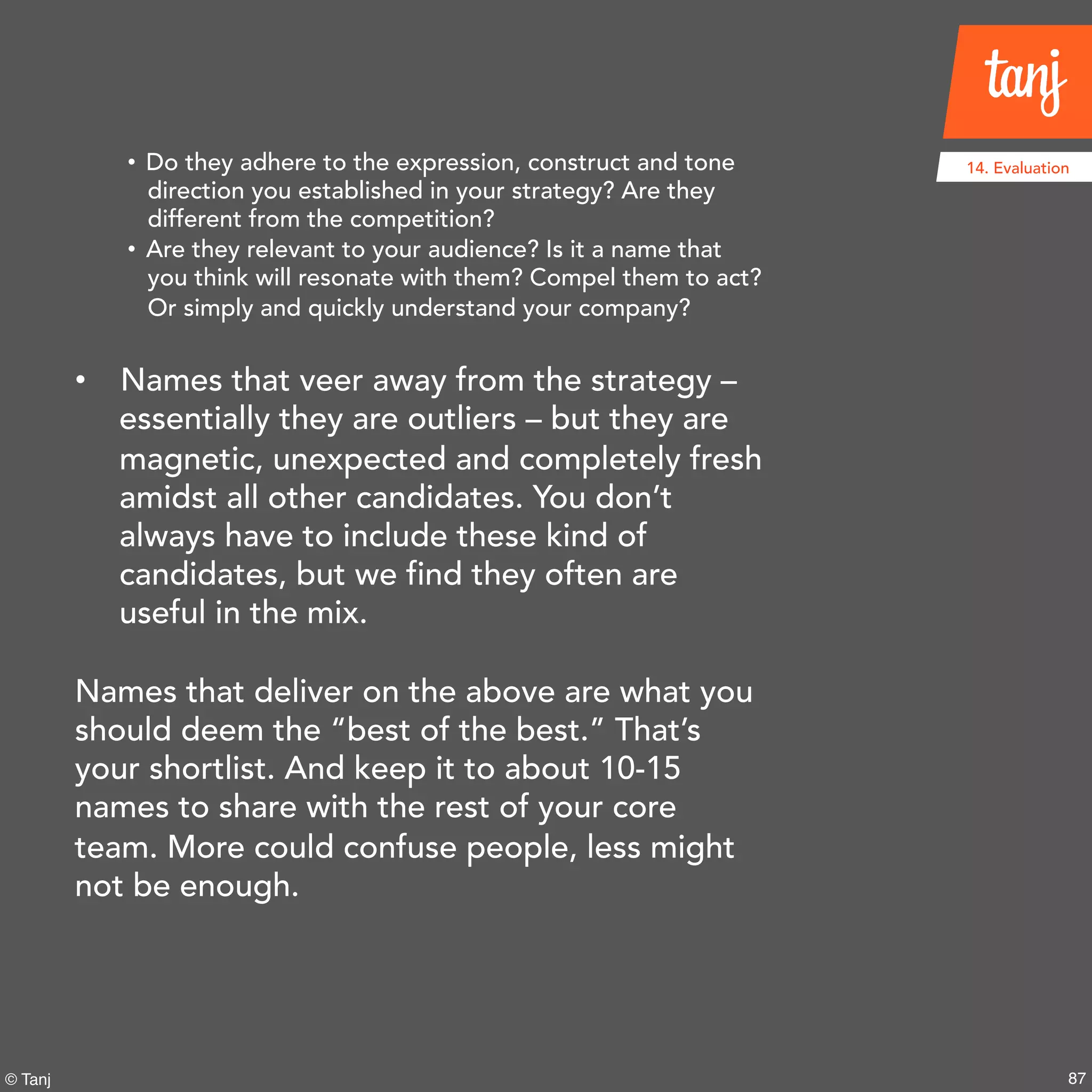 87© Tanj
14. Evaluation• Do they adhere to the expression, construct and tone
direction you established in your strategy? Are they
different from the competition?
• Are they relevant to your audience? Is it a name that
you think will resonate with them? Compel them to
act? Or simply and quickly understand your company?
• Names that veer away from the strategy –
essentially they are outliers – but they are
magnetic, unexpected and completely
fresh amidst all other candidates. You don’t
always have to include these kind of
candidates, but we find they often are
useful in the mix.
Names that deliver on the above are what you
should deem the “best of the best.” That’s
your shortlist. And keep it to about 10-15
names to share with the rest of your core
team. More could confuse people, less might
not be enough.
 