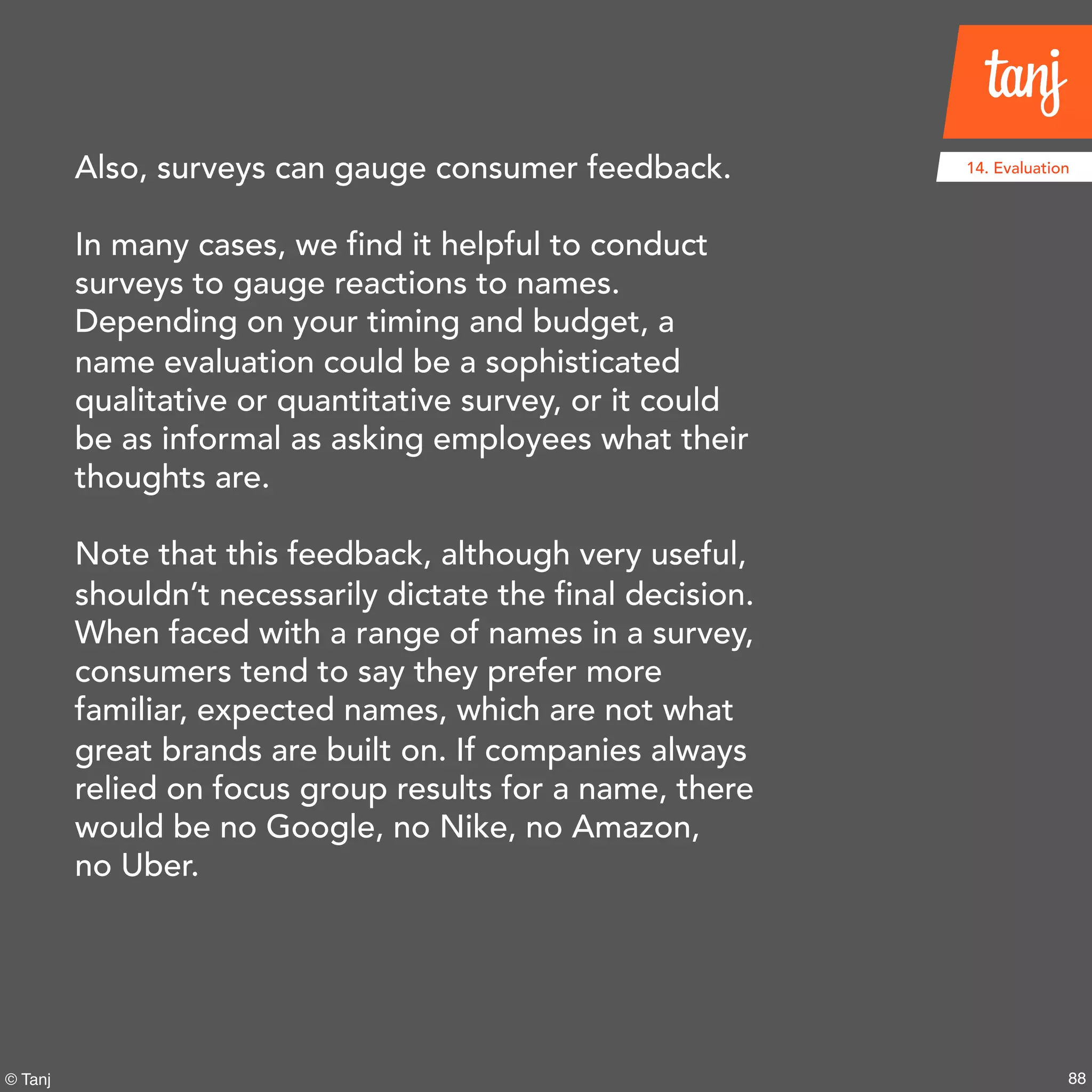 88© Tanj
14. EvaluationAlso, surveys can gauge consumer feedback.
In many cases, we find it helpful to conduct
surveys to gauge reactions to names.
Depending on your timing and budget, a
name evaluation could be a sophisticated
qualitative or quantitative survey, or it could
be as informal as asking employees what their
thoughts are.
Note that this feedback, although very useful,
shouldn’t necessarily dictate the final decision.
When faced with a range of names in a survey,
consumers tend to say they prefer more
familiar, expected names, which are not what
great brands are built on. If companies always
relied on focus group results for a name, there
would be no Google, no Nike, no Amazon,
no Uber.
 