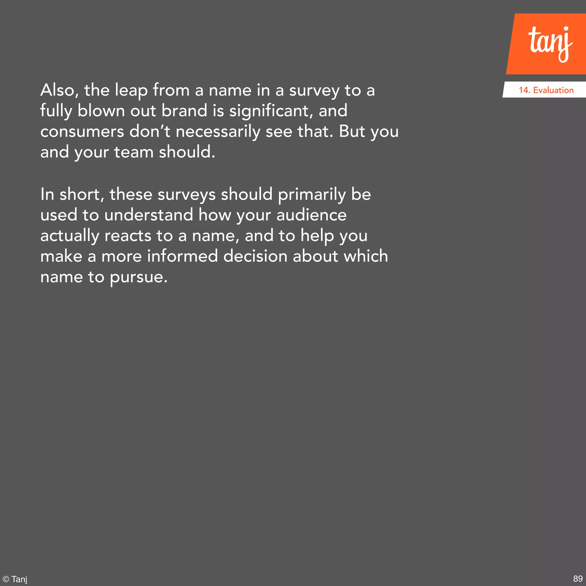89© Tanj
14. EvaluationAlso, the leap from a name in a survey to a
fully blown out brand is significant, and
consumers don’t necessarily see that. But you
and your team should.
In short, these surveys should primarily be
used to understand how your audience
actually reacts to a name, and to help you
make a more informed decision about which
name to pursue.
 