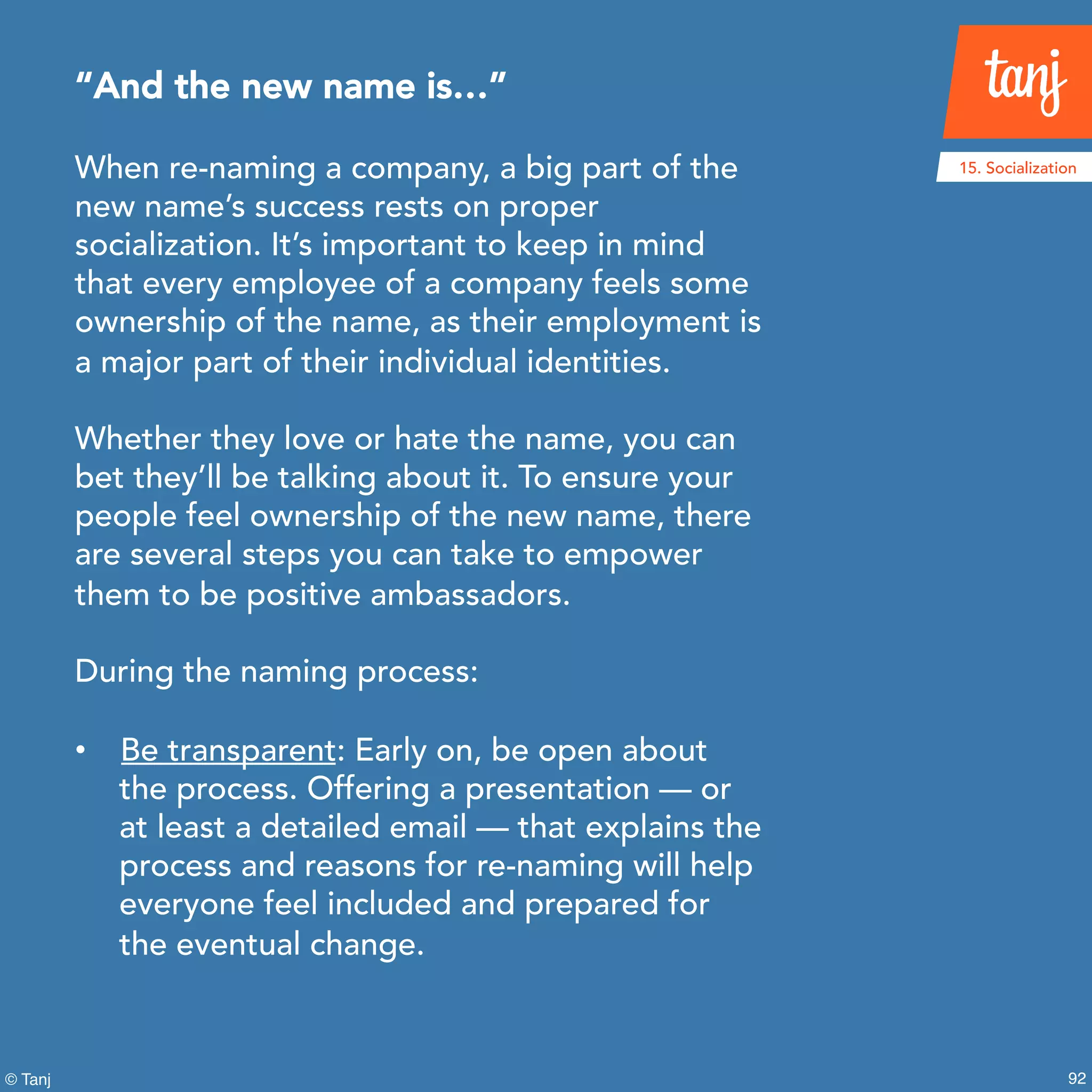 92© Tanj
When re-naming a company, a big part of the
new name’s success rests on proper
socialization. It’s important to keep in mind
that every employee of a company feels some
ownership of the name, as their employment is
a major part of their individual identities.
Whether they love or hate the name, you can
bet they’ll be talking about it. To ensure your
people feel ownership of the new name, there
are several steps you can take to empower
them to be positive ambassadors.
During the naming process:
• Be transparent: Early on, be open about
the process. Offering a presentation — or
at least a detailed email — that explains the
process and reasons for re-naming will help
everyone feel included and prepared for
the eventual change.
“And the new name is…”
15. Socialization
 
