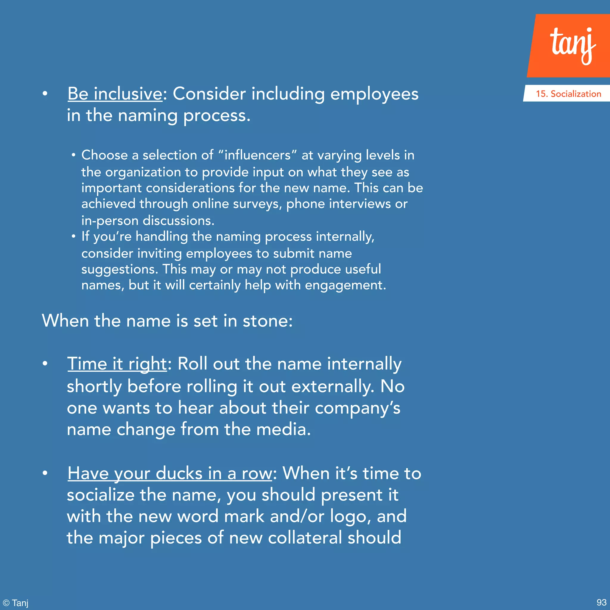 93© Tanj
• Be inclusive: Consider including employees
in the naming process.
• Choose a selection of “influencers”at varying levels in
the organization to provide input on what they see as
important considerations for the new name. This can be
achieved through online surveys, phone interviews or
in-person discussions.
• If you’re handling the naming process internally,
consider inviting employees to submit name
suggestions. This may or may not produce useful
names, but it will certainly help with engagement.
When the name is set in stone:
• Time it right: Roll out the name internally
shortly before rolling it out externally. No
one wants to hear about their company’s
name change from the media.
• Have your ducks in a row: When it’s time to
socialize the name, you should present it
with the new word mark and/or logo, and
the major pieces of new collateral should
15. Socialization
 