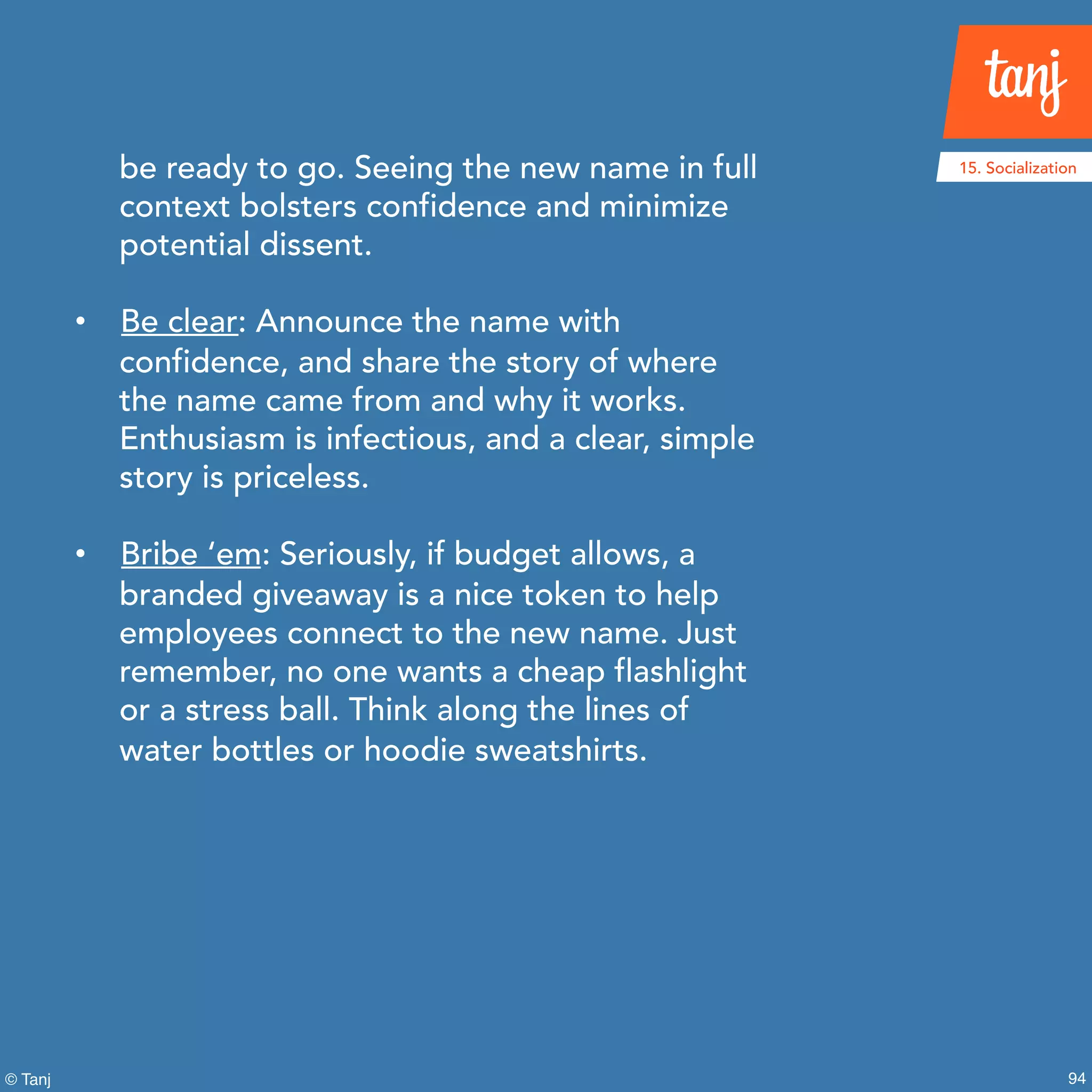 94© Tanj
be ready to go. Seeing the new name in full
context bolsters confidence and minimize
potential dissent.
• Be clear: Announce the name with
confidence, and share the story of where
the name came from and why it works.
Enthusiasm is infectious, and a clear, simple
story is priceless.
• Bribe ‘em: Seriously, if budget allows, a
branded giveaway is a nice token to help
employees connect to the new name. Just
remember, no one wants a cheap flashlight
or a stress ball. Think along the lines of
water bottles or hoodie sweatshirts.
15. Socialization
 