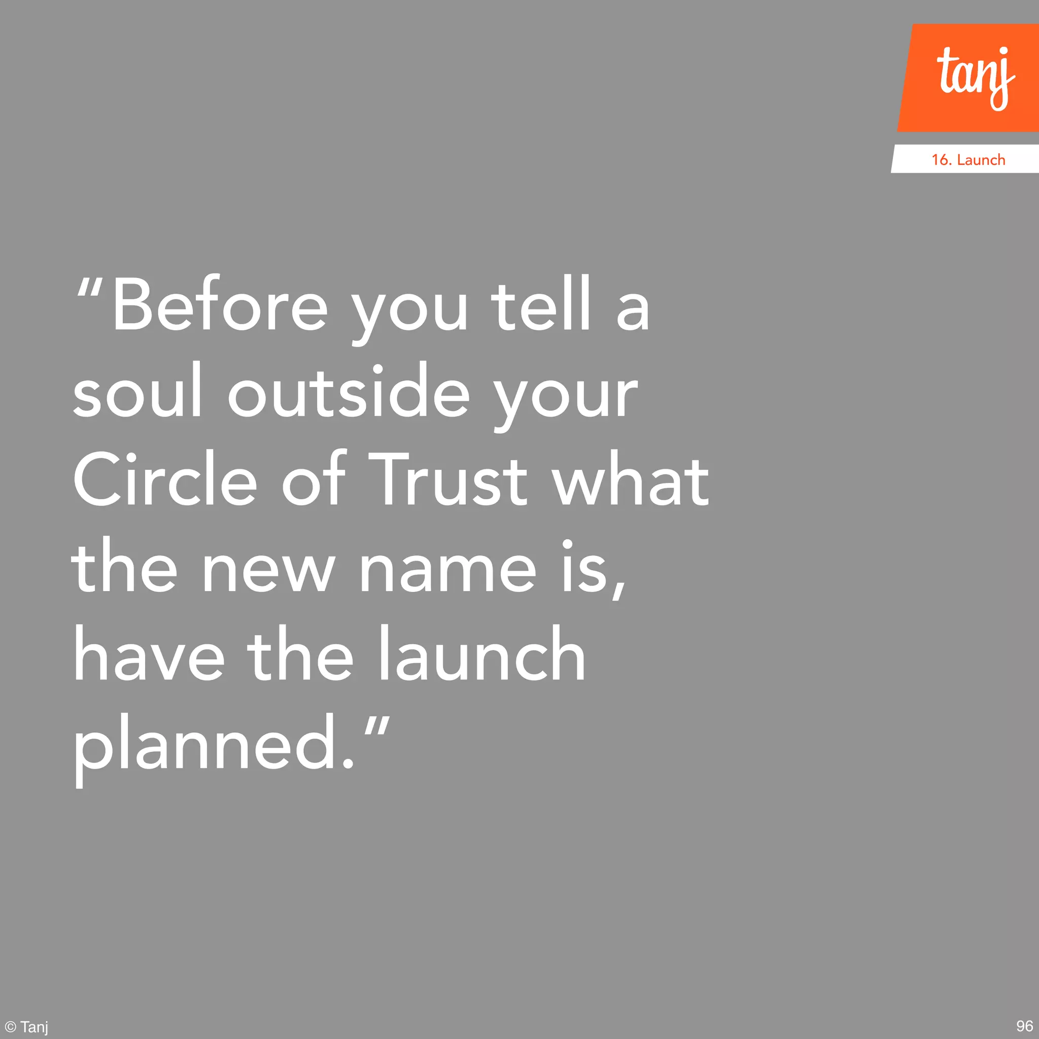 96
16. Launch
© Tanj
“Before you tell a
soul outside your
Circle of Trust what
the new name is,
have the launch
planned.”
 