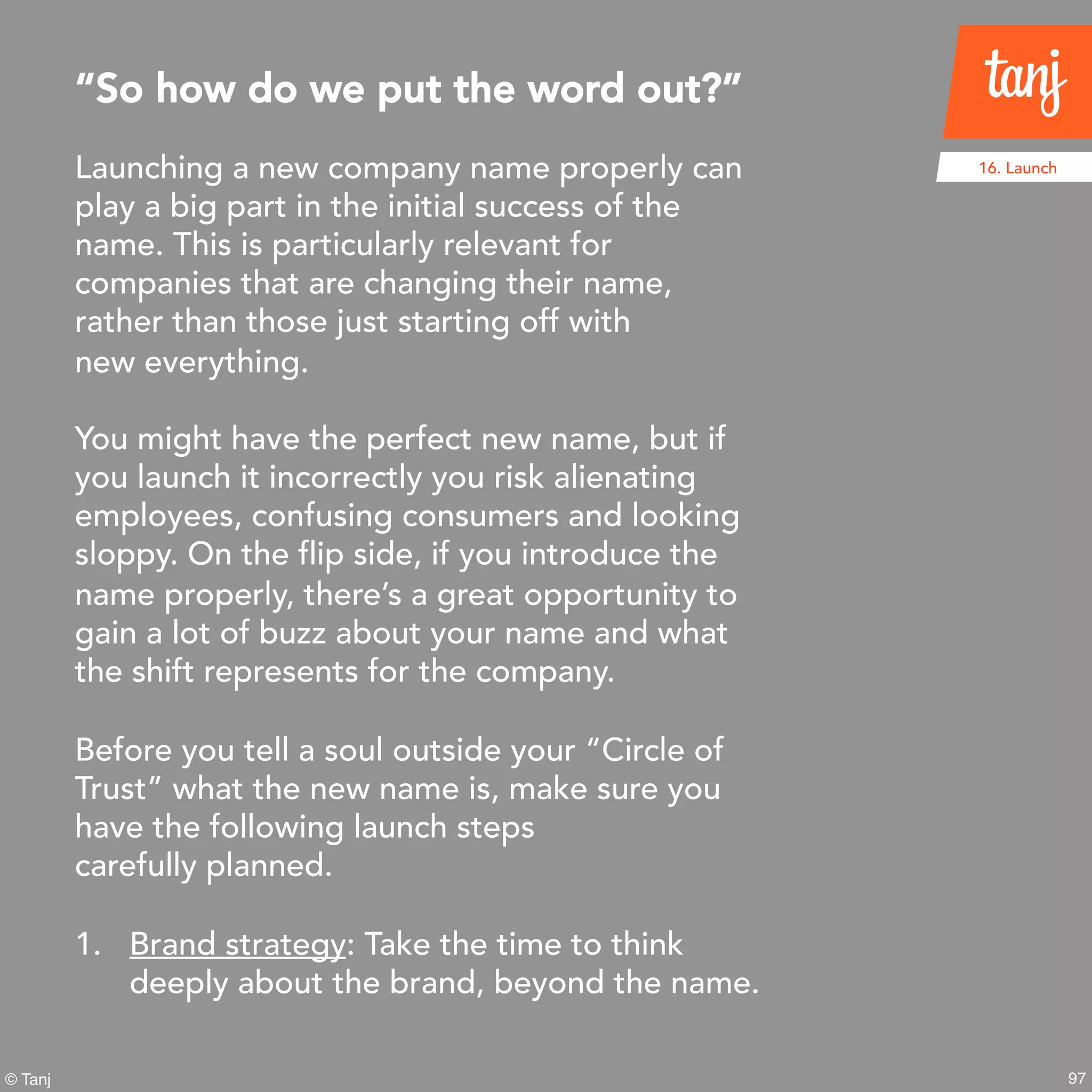 97© Tanj
Launching a new company name properly can
play a big part in the initial success of the
name. This is particularly relevant for
companies that are changing their name,
rather than those just starting off with
new everything.
You might have the perfect new name, but if
you launch it incorrectly you risk alienating
employees, confusing consumers and looking
sloppy. On the flip side, if you introduce the
name properly, there’s a great opportunity to
gain a lot of buzz about your name and what
the shift represents for the company.
Before you tell a soul outside your “Circle of
Trust” what the new name is, make sure you
have the following launch steps
carefully planned.
1. Brand strategy: Take the time to think
deeply about the brand, beyond the name.
“So how do we put the word out?”
16. Launch
 