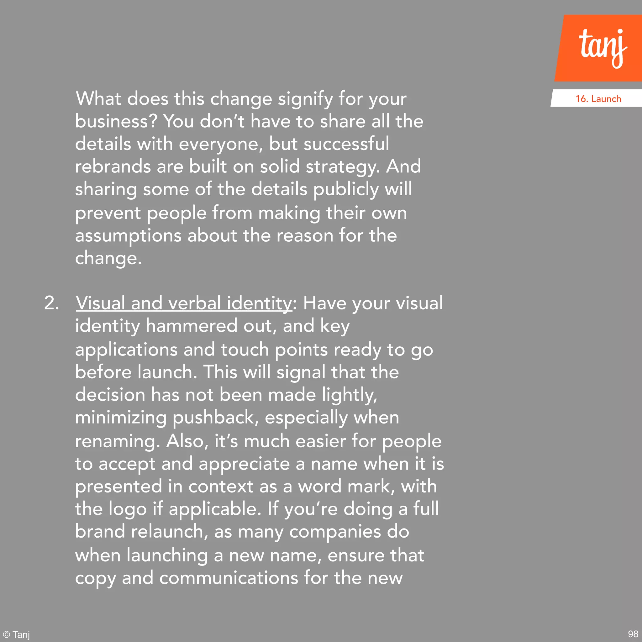 98© Tanj
What does this change signify for your
business? You don’t have to share all the
details with everyone, but successful
rebrands are built on solid strategy. And
sharing some of the details publicly will
prevent people from making their own
assumptions about the reason for the
change.
2. Visual and verbal identity: Have your visual
identity hammered out, and key
applications and touch points ready to go
before launch. This will signal that the
decision has not been made lightly,
minimizing pushback, especially when
renaming. Also, it’s much easier for people
to accept and appreciate a name when it is
presented in context as a word mark, with
the logo if applicable. If you’re doing a full
brand relaunch, as many companies do
when launching a new name, ensure that
copy and communications for the new
16. Launch
 