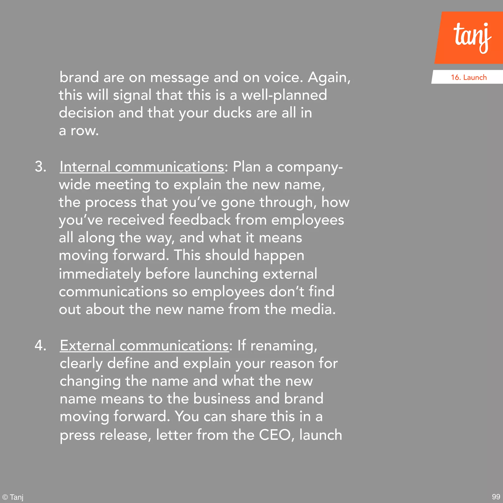 99© Tanj
brand are on message and on voice. Again,
this will signal that this is a well-planned
decision and that your ducks are all in
a row.
3. Internal communications: Plan a company-
wide meeting to explain the new name,
the process that you’ve gone through, how
you’ve received feedback from employees
all along the way, and what it means
moving forward. This should happen
immediately before launching external
communications so employees don’t find
out about the new name from the media.
4. External communications: If renaming,
clearly define and explain your reason for
changing the name and what the new
name means to the business and brand
moving forward. You can share this in a
press release, letter from the CEO, launch
16. Launch
 