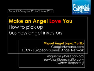 Financial Congress 2011 – 9 June 2011



Make an Angel Love You
How to pick up
business angel investors

                        Miguel Ángel López Trujillo
                            GoogleHumano.com
           EBAN - European Business Angel Network
                                miguel.trujillo@eban.org
                              servicios@lopeztrujillo.com
                                       Twitter: @lopeztruji
 