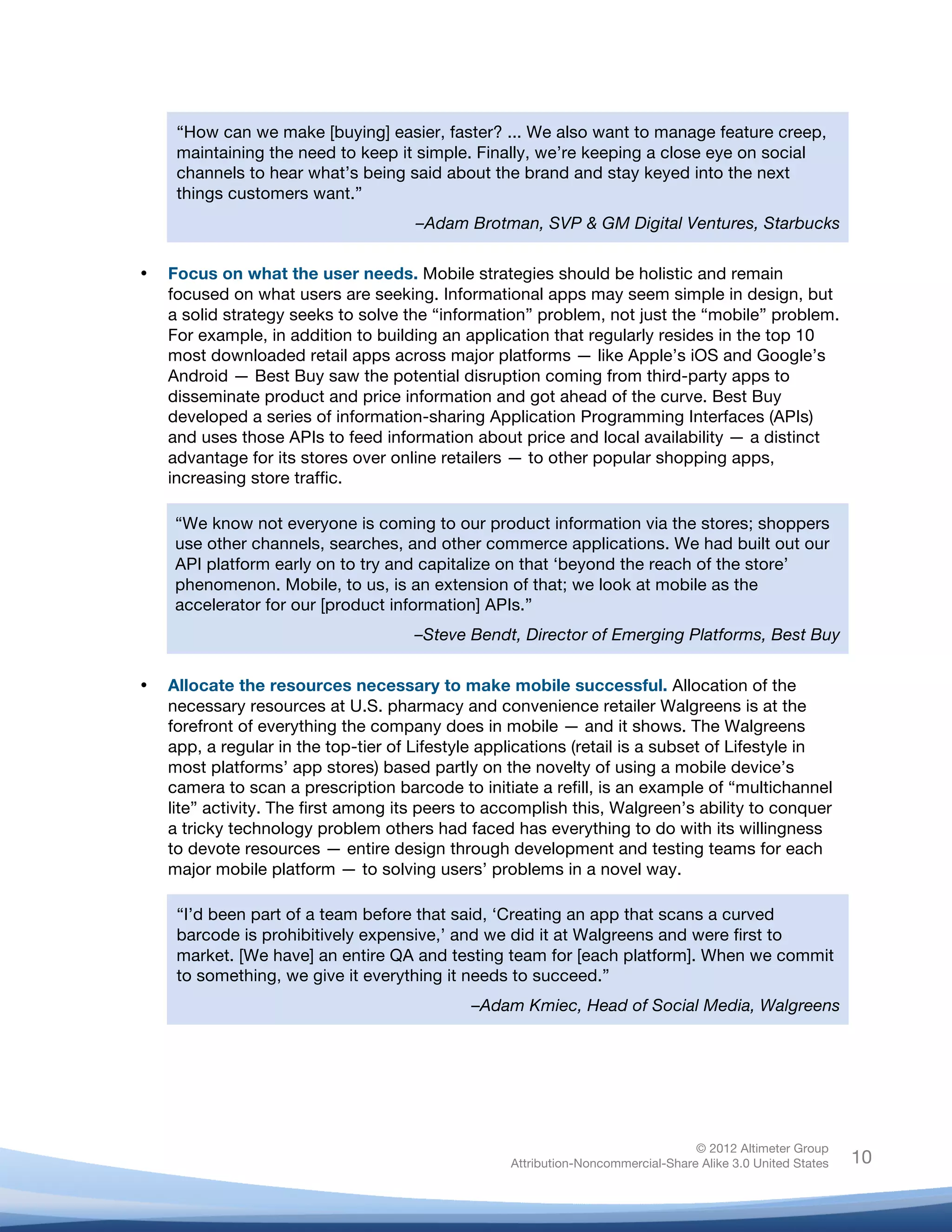  


            “How can we make [buying] easier, faster? ... We also want to manage feature creep,
            maintaining the need to keep it simple. Finally, we’re keeping a close eye on social
            channels to hear what’s being said about the brand and stay keyed into the next
            things customers want.”
                                             –Adam Brotman, SVP & GM Digital Ventures, Starbucks

       •   Focus on what the user needs. Mobile strategies should be holistic and remain
           focused on what users are seeking. Informational apps may seem simple in design, but
           a solid strategy seeks to solve the “information” problem, not just the “mobile” problem.
           For example, in addition to building an application that regularly resides in the top 10
           most downloaded retail apps across major platforms — like Apple’s iOS and Google’s
           Android — Best Buy saw the potential disruption coming from third-party apps to
           disseminate product and price information and got ahead of the curve. Best Buy
           developed a series of information-sharing Application Programming Interfaces (APIs)
           and uses those APIs to feed information about price and local availability — a distinct
           advantage for its stores over online retailers — to other popular shopping apps,
           increasing store traffic.

           “We know not everyone is coming to our product information via the stores; shoppers
           use other channels, searches, and other commerce applications. We had built out our
           API platform early on to try and capitalize on that ‘beyond the reach of the store’
           phenomenon. Mobile, to us, is an extension of that; we look at mobile as the
           accelerator for our [product information] APIs.”
                                             –Steve Bendt, Director of Emerging Platforms, Best Buy


       •   Allocate the resources necessary to make mobile successful. Allocation of the
           necessary resources at U.S. pharmacy and convenience retailer Walgreens is at the
           forefront of everything the company does in mobile — and it shows. The Walgreens
           app, a regular in the top-tier of Lifestyle applications (retail is a subset of Lifestyle in
           most platforms’ app stores) based partly on the novelty of using a mobile device’s
           camera to scan a prescription barcode to initiate a refill, is an example of “multichannel
           lite” activity. The first among its peers to accomplish this, Walgreen’s ability to conquer
           a tricky technology problem others had faced has everything to do with its willingness
           to devote resources — entire design through development and testing teams for each
           major mobile platform — to solving users’ problems in a novel way.

            “I’d been part of a team before that said, ‘Creating an app that scans a curved
            barcode is prohibitively expensive,’ and we did it at Walgreens and were first to
            market. [We have] an entire QA and testing team for [each platform]. When we commit
            to something, we give it everything it needs to succeed.”
                                                          –Adam Kmiec, Head of Social Media, Walgreens




                                                                                             © 2012 Altimeter Group
	
                                                            Attribution-Noncommercial-Share Alike 3.0 United States   10
                                                   	
  
                                                   	
  
 