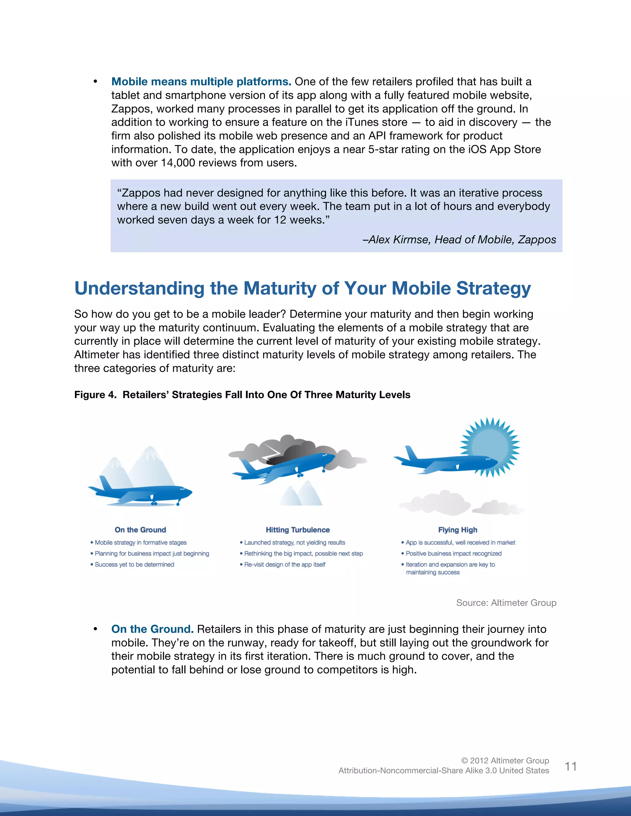  

       •   Mobile means multiple platforms. One of the few retailers profiled that has built a
           tablet and smartphone version of its app along with a fully featured mobile website,
           Zappos, worked many processes in parallel to get its application off the ground. In
           addition to working to ensure a feature on the iTunes store — to aid in discovery — the
           firm also polished its mobile web presence and an API framework for product
           information. To date, the application enjoys a near 5-star rating on the iOS App Store
           with over 14,000 reviews from users.

            “Zappos had never designed for anything like this before. It was an iterative process
            where a new build went out every week. The team put in a lot of hours and everybody
            worked seven days a week for 12 weeks.”
                                                               –Alex Kirmse, Head of Mobile, Zappos



Understanding the Maturity of Your Mobile Strategy
So how do you get to be a mobile leader? Determine your maturity and then begin working
your way up the maturity continuum. Evaluating the elements of a mobile strategy that are
currently in place will determine the current level of maturity of your existing mobile strategy.
Altimeter has identified three distinct maturity levels of mobile strategy among retailers. The
three categories of maturity are:

Figure 4. Retailers’ Strategies Fall Into One Of Three Maturity Levels




                                                                                       Source: Altimeter Group

       •   On the Ground. Retailers in this phase of maturity are just beginning their journey into
           mobile. They’re on the runway, ready for takeoff, but still laying out the groundwork for
           their mobile strategy in its first iteration. There is much ground to cover, and the
           potential to fall behind or lose ground to competitors is high.




                                                                                        © 2012 Altimeter Group
	
                                                       Attribution-Noncommercial-Share Alike 3.0 United States   11
                                                  	
  
                                                  	
  
 