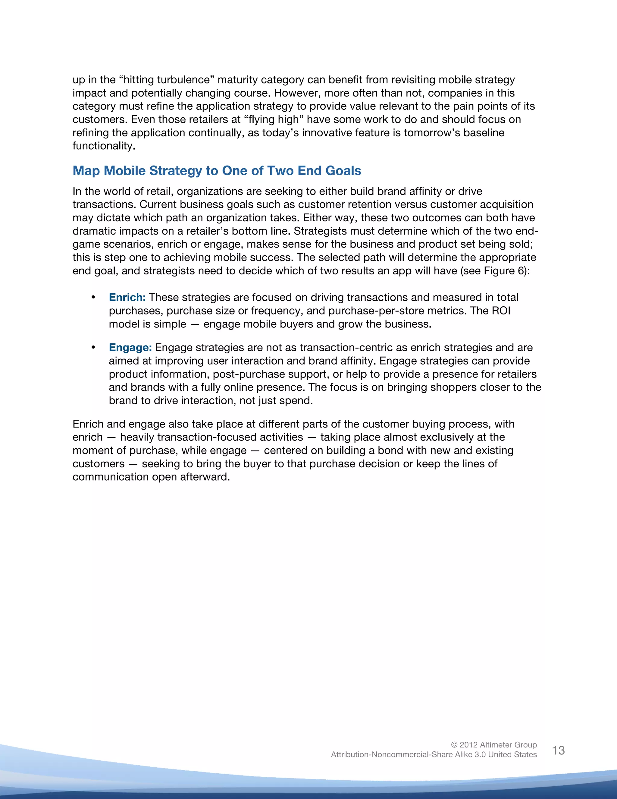  

up in the “hitting turbulence” maturity category can benefit from revisiting mobile strategy
impact and potentially changing course. However, more often than not, companies in this
category must refine the application strategy to provide value relevant to the pain points of its
customers. Even those retailers at “flying high” have some work to do and should focus on
refining the application continually, as today’s innovative feature is tomorrow’s baseline
functionality.

Map Mobile Strategy to One of Two End Goals
In the world of retail, organizations are seeking to either build brand affinity or drive
transactions. Current business goals such as customer retention versus customer acquisition
may dictate which path an organization takes. Either way, these two outcomes can both have
dramatic impacts on a retailer’s bottom line. Strategists must determine which of the two end-
game scenarios, enrich or engage, makes sense for the business and product set being sold;
this is step one to achieving mobile success. The selected path will determine the appropriate
end goal, and strategists need to decide which of two results an app will have (see Figure 6):

       •   Enrich: These strategies are focused on driving transactions and measured in total
           purchases, purchase size or frequency, and purchase-per-store metrics. The ROI
           model is simple — engage mobile buyers and grow the business.

       •   Engage: Engage strategies are not as transaction-centric as enrich strategies and are
           aimed at improving user interaction and brand affinity. Engage strategies can provide
           product information, post-purchase support, or help to provide a presence for retailers
           and brands with a fully online presence. The focus is on bringing shoppers closer to the
           brand to drive interaction, not just spend.

Enrich and engage also take place at different parts of the customer buying process, with
enrich — heavily transaction-focused activities — taking place almost exclusively at the
moment of purchase, while engage — centered on building a bond with new and existing
customers — seeking to bring the buyer to that purchase decision or keep the lines of
communication open afterward.




                                                                                       © 2012 Altimeter Group
	
                                                      Attribution-Noncommercial-Share Alike 3.0 United States   13
                                                 	
  
                                                 	
  
 