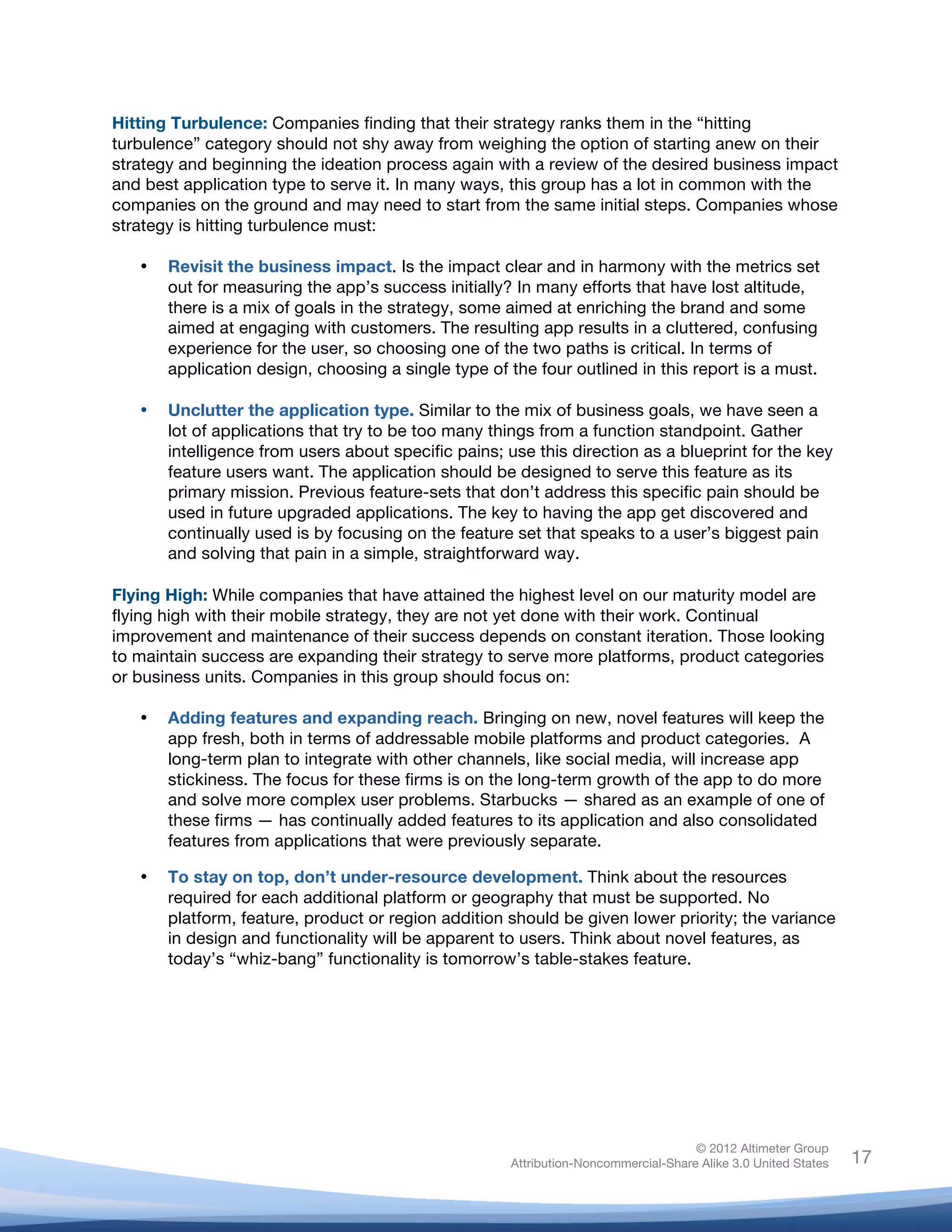  

Hitting Turbulence: Companies finding that their strategy ranks them in the “hitting
turbulence” category should not shy away from weighing the option of starting anew on their
strategy and beginning the ideation process again with a review of the desired business impact
and best application type to serve it. In many ways, this group has a lot in common with the
companies on the ground and may need to start from the same initial steps. Companies whose
strategy is hitting turbulence must:

       •   Revisit the business impact. Is the impact clear and in harmony with the metrics set
           out for measuring the app’s success initially? In many efforts that have lost altitude,
           there is a mix of goals in the strategy, some aimed at enriching the brand and some
           aimed at engaging with customers. The resulting app results in a cluttered, confusing
           experience for the user, so choosing one of the two paths is critical. In terms of
           application design, choosing a single type of the four outlined in this report is a must.

       •   Unclutter the application type. Similar to the mix of business goals, we have seen a
           lot of applications that try to be too many things from a function standpoint. Gather
           intelligence from users about specific pains; use this direction as a blueprint for the key
           feature users want. The application should be designed to serve this feature as its
           primary mission. Previous feature-sets that don’t address this specific pain should be
           used in future upgraded applications. The key to having the app get discovered and
           continually used is by focusing on the feature set that speaks to a user’s biggest pain
           and solving that pain in a simple, straightforward way.

Flying High: While companies that have attained the highest level on our maturity model are
flying high with their mobile strategy, they are not yet done with their work. Continual
improvement and maintenance of their success depends on constant iteration. Those looking
to maintain success are expanding their strategy to serve more platforms, product categories
or business units. Companies in this group should focus on:

       •   Adding features and expanding reach. Bringing on new, novel features will keep the
           app fresh, both in terms of addressable mobile platforms and product categories. A
           long-term plan to integrate with other channels, like social media, will increase app
           stickiness. The focus for these firms is on the long-term growth of the app to do more
           and solve more complex user problems. Starbucks — shared as an example of one of
           these firms — has continually added features to its application and also consolidated
           features from applications that were previously separate.

       •   To stay on top, don’t under-resource development. Think about the resources
           required for each additional platform or geography that must be supported. No
           platform, feature, product or region addition should be given lower priority; the variance
           in design and functionality will be apparent to users. Think about novel features, as
           today’s “whiz-bang” functionality is tomorrow’s table-stakes feature.




                                                                                        © 2012 Altimeter Group
	
                                                       Attribution-Noncommercial-Share Alike 3.0 United States   17
                                                  	
  
                                                  	
  
 