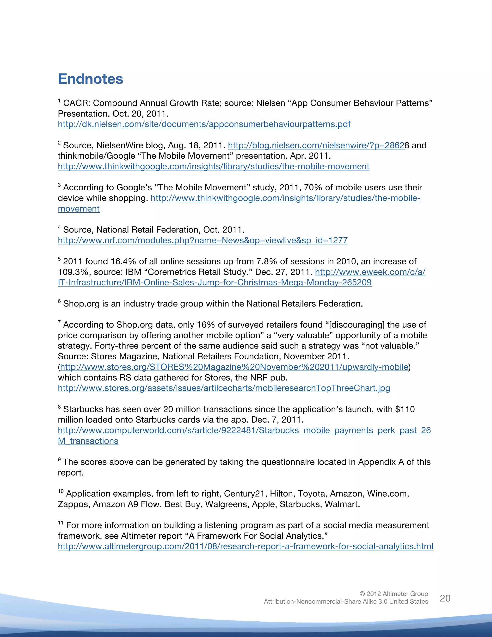  

	
  
Endnotes
1
 CAGR: Compound Annual Growth Rate; source: Nielsen “App Consumer Behaviour Patterns”
Presentation. Oct. 20, 2011.
http://dk.nielsen.com/site/documents/appconsumerbehaviourpatterns.pdf

2
  Source, NielsenWire blog, Aug. 18, 2011. http://blog.nielsen.com/nielsenwire/?p=28628 and
thinkmobile/Google “The Mobile Movement” presentation. Apr. 2011.
http://www.thinkwithgoogle.com/insights/library/studies/the-mobile-movement

3
 According to Google’s “The Mobile Movement” study, 2011, 70% of mobile users use their
device while shopping. http://www.thinkwithgoogle.com/insights/library/studies/the-mobile-
movement
4
 Source, National Retail Federation, Oct. 2011.
http://www.nrf.com/modules.php?name=News&op=viewlive&sp_id=1277

5
  2011 found 16.4% of all online sessions up from 7.8% of sessions in 2010, an increase of
109.3%, source: IBM “Coremetrics Retail Study.” Dec. 27, 2011. http://www.eweek.com/c/a/
IT-Infrastructure/IBM-Online-Sales-Jump-for-Christmas-Mega-Monday-265209

6
       Shop.org is an industry trade group within the National Retailers Federation.

7
  According to Shop.org data, only 16% of surveyed retailers found “[discouraging] the use of
price comparison by offering another mobile option” a “very valuable” opportunity of a mobile
strategy. Forty-three percent of the same audience said such a strategy was “not valuable.”
Source: Stores Magazine, National Retailers Foundation, November 2011.
(http://www.stores.org/STORES%20Magazine%20November%202011/upwardly-mobile)
which contains RS data gathered for Stores, the NRF pub.
http://www.stores.org/assets/issues/artilcecharts/mobileresearchTopThreeChart.jpg	
  

8
 Starbucks has seen over 20 million transactions since the application’s launch, with $110
million loaded onto Starbucks cards via the app. Dec. 7, 2011.
http://www.computerworld.com/s/article/9222481/Starbucks_mobile_payments_perk_past_26
M_transactions

9
  The scores above can be generated by taking the questionnaire located in Appendix A of this
report.

10
  Application examples, from left to right, Century21, Hilton, Toyota, Amazon, Wine.com,
Zappos, Amazon A9 Flow, Best Buy, Walgreens, Apple, Starbucks, Walmart.
11
   For more information on building a listening program as part of a social media measurement
framework, see Altimeter report “A Framework For Social Analytics.”
http://www.altimetergroup.com/2011/08/research-report-a-framework-for-social-analytics.html 	
  




                                                                                         © 2012 Altimeter Group
	
                                                        Attribution-Noncommercial-Share Alike 3.0 United States   20
                                                   	
  
                                                   	
  
 