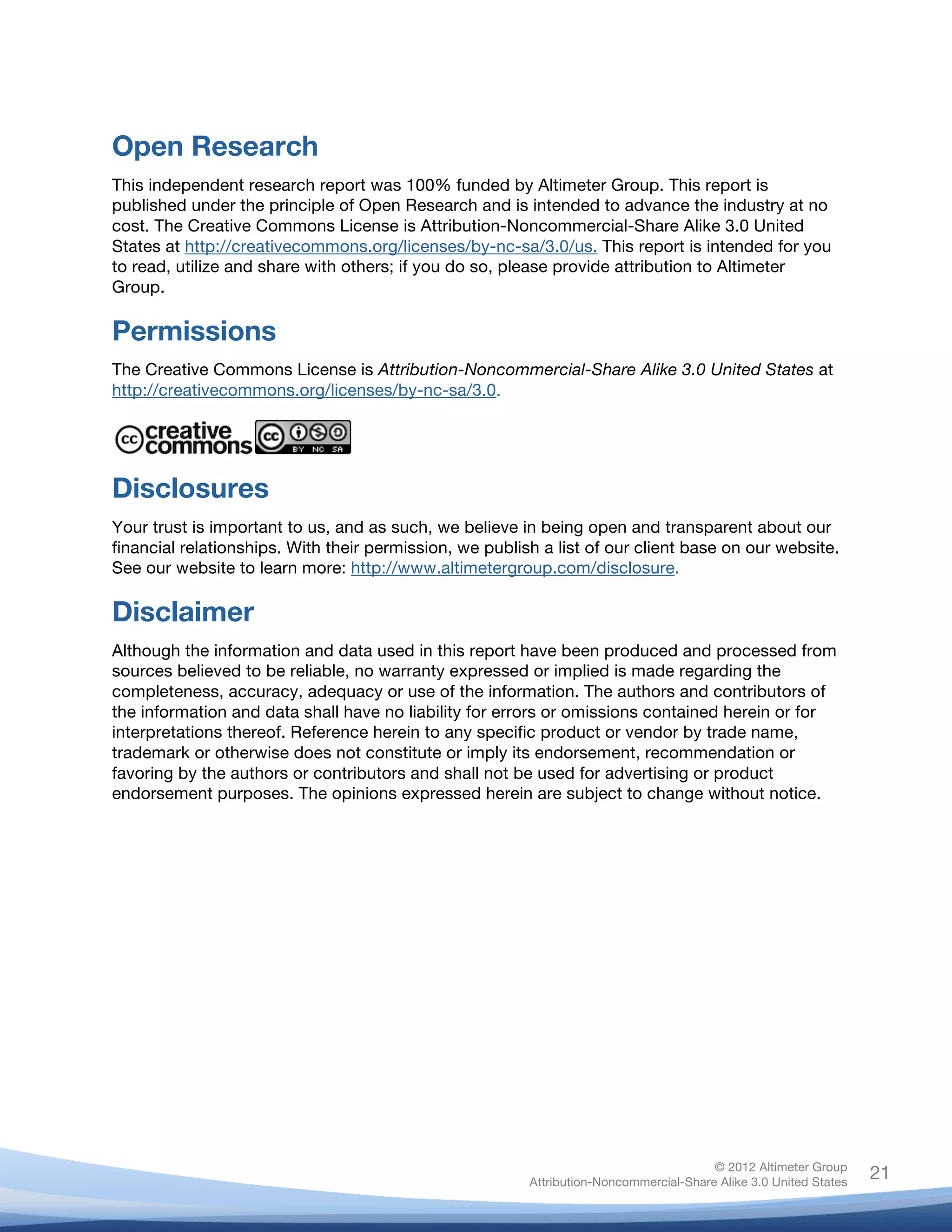 Open Research
This independent research report was 100% funded by Altimeter Group. This report is
published under the principle of Open Research and is intended to advance the industry at no
cost. The Creative Commons License is Attribution-Noncommercial-Share Alike 3.0 United
States at http://creativecommons.org/licenses/by-nc-sa/3.0/us. This report is intended for you
to read, utilize and share with others; if you do so, please provide attribution to Altimeter
Group.

Permissions
The Creative Commons License is Attribution-Noncommercial-Share Alike 3.0 United States at
http://creativecommons.org/licenses/by-nc-sa/3.0.




Disclosures
Your trust is important to us, and as such, we believe in being open and transparent about our
financial relationships. With their permission, we publish a list of our client base on our website.
See our website to learn more: http://www.altimetergroup.com/disclosure.	
  

Disclaimer
Although the information and data used in this report have been produced and processed from
sources believed to be reliable, no warranty expressed or implied is made regarding the
completeness, accuracy, adequacy or use of the information. The authors and contributors of
the information and data shall have no liability for errors or omissions contained herein or for
interpretations thereof. Reference herein to any specific product or vendor by trade name,
trademark or otherwise does not constitute or imply its endorsement, recommendation or
favoring by the authors or contributors and shall not be used for advertising or product
endorsement purposes. The opinions expressed herein are subject to change without notice.




	
                                                                                      © 2012 Altimeter Group
                                                                                                                   21
                                                         Attribution-Noncommercial-Share Alike 3.0 United States
                                                  	
  
                                                  	
  
 