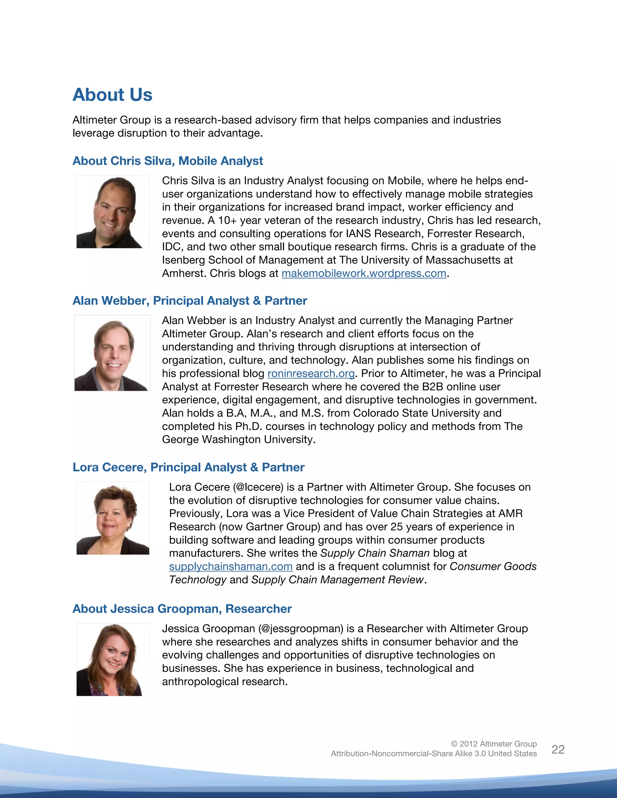  



About Us
Altimeter Group is a research-based advisory firm that helps companies and industries
leverage disruption to their advantage.

About Chris Silva, Mobile Analyst
                 Chris Silva is an Industry Analyst focusing on Mobile, where he helps end-
                 user organizations understand how to effectively manage mobile strategies
                 in their organizations for increased brand impact, worker efficiency and
                 revenue. A 10+ year veteran of the research industry, Chris has led research,
                 events and consulting operations for IANS Research, Forrester Research,
                 IDC, and two other small boutique research firms. Chris is a graduate of the
                 Isenberg School of Management at The University of Massachusetts at
                 Amherst. Chris blogs at makemobilework.wordpress.com.

Alan Webber, Principal Analyst & Partner
                 Alan Webber is an Industry Analyst and currently the Managing Partner
                 Altimeter Group. Alan’s research and client efforts focus on the
                 understanding and thriving through disruptions at intersection of
                 organization, culture, and technology. Alan publishes some his findings on
                 his professional blog roninresearch.org. Prior to Altimeter, he was a Principal
                 Analyst at Forrester Research where he covered the B2B online user
                 experience, digital engagement, and disruptive technologies in government.
                 Alan holds a B.A, M.A., and M.S. from Colorado State University and
                 completed his Ph.D. courses in technology policy and methods from The
                 George Washington University.

Lora Cecere, Principal Analyst & Partner
                   Lora Cecere (@lcecere) is a Partner with Altimeter Group. She focuses on
                   the evolution of disruptive technologies for consumer value chains.
                   Previously, Lora was a Vice President of Value Chain Strategies at AMR
                   Research (now Gartner Group) and has over 25 years of experience in
                   building software and leading groups within consumer products
                   manufacturers. She writes the Supply Chain Shaman blog at
                   supplychainshaman.com and is a frequent columnist for Consumer Goods
                   Technology and Supply Chain Management Review.

About Jessica Groopman, Researcher
                 Jessica Groopman (@jessgroopman) is a Researcher with Altimeter Group
                 where she researches and analyzes shifts in consumer behavior and the
                 evolving challenges and opportunities of disruptive technologies on
                 businesses. She has experience in business, technological and
                 anthropological research.




                                                                                   © 2012 Altimeter Group
	
                                                  Attribution-Noncommercial-Share Alike 3.0 United States   22
                                             	
  
                                             	
  
 