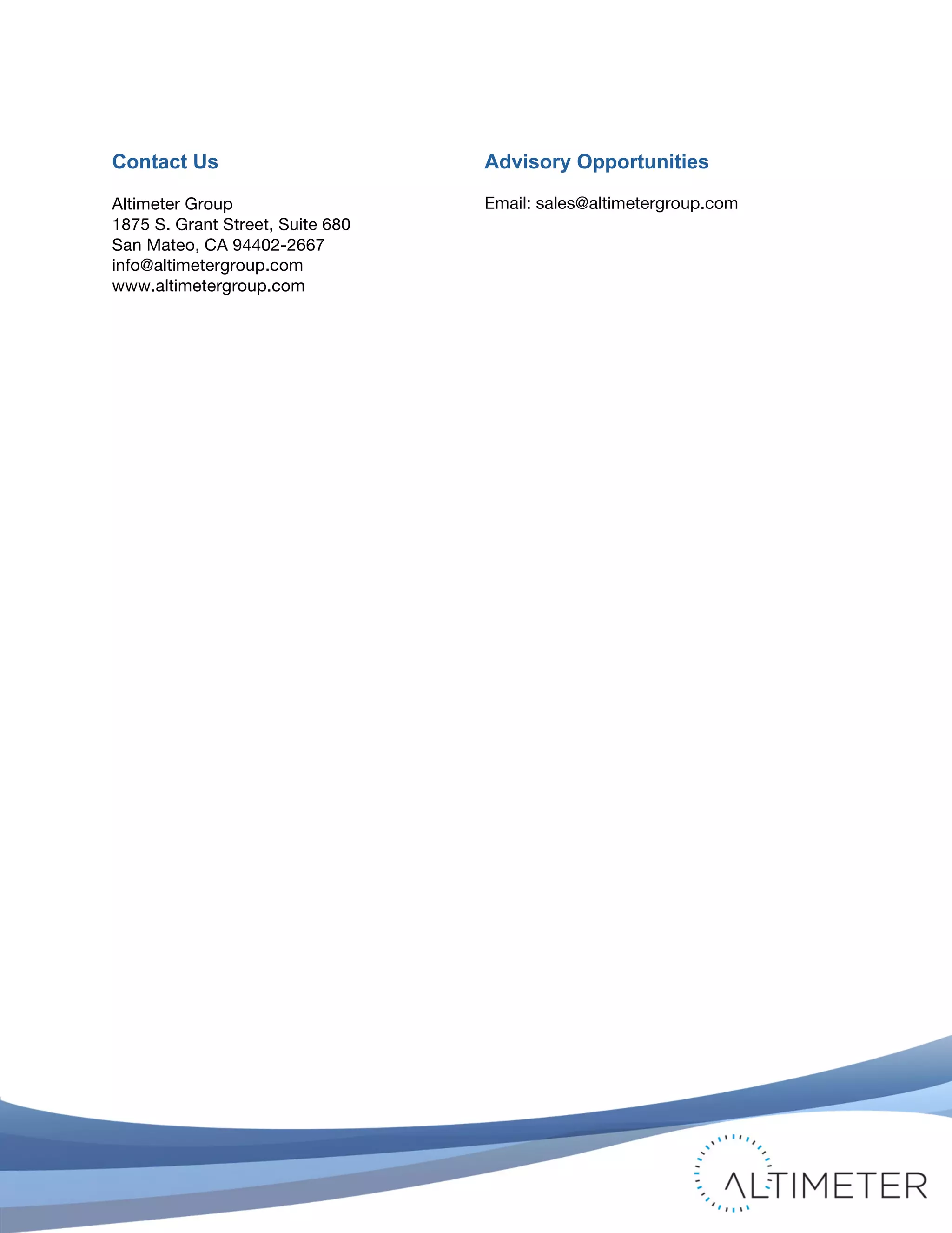  

Contact Us                               Advisory Opportunities

Altimeter Group                          Email: sales@altimetergroup.com
1875 S. Grant Street, Suite 680
San Mateo, CA 94402-2667
info@altimetergroup.com
www.altimetergroup.com




	
                                                                           © 2012 Altimeter Group
                                                                                                        23
                                              Attribution-Noncommercial-Share Alike 3.0 United States
                                  	
  
                                  	
  
 