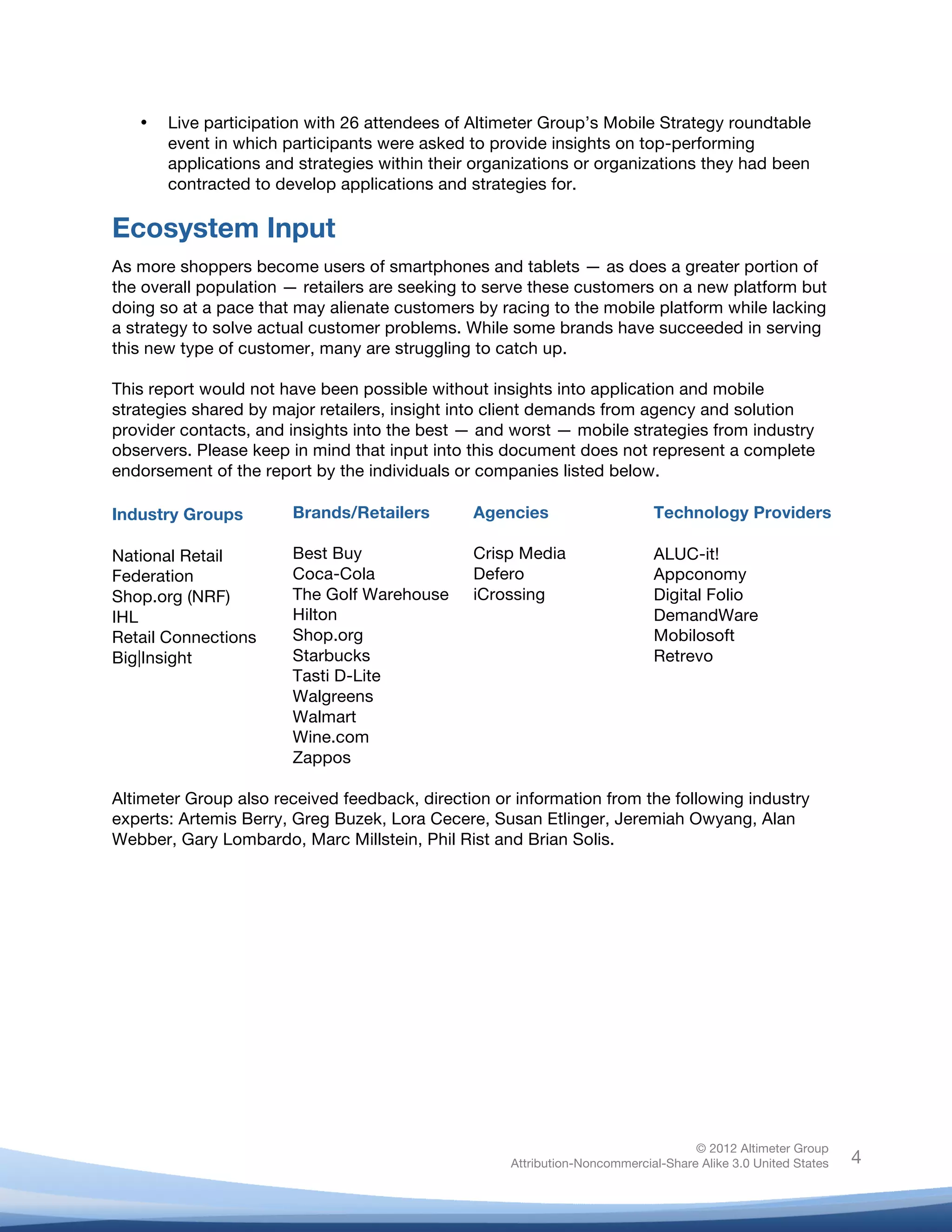  

       •   Live participation with 26 attendees of Altimeter Group’s Mobile Strategy roundtable
           event in which participants were asked to provide insights on top-performing
           applications and strategies within their organizations or organizations they had been
           contracted to develop applications and strategies for.

Ecosystem Input
As more shoppers become users of smartphones and tablets — as does a greater portion of
the overall population — retailers are seeking to serve these customers on a new platform but
doing so at a pace that may alienate customers by racing to the mobile platform while lacking
a strategy to solve actual customer problems. While some brands have succeeded in serving
this new type of customer, many are struggling to catch up.

This report would not have been possible without insights into application and mobile
strategies shared by major retailers, insight into client demands from agency and solution
provider contacts, and insights into the best — and worst — mobile strategies from industry
observers. Please keep in mind that input into this document does not represent a complete
endorsement of the report by the individuals or companies listed below.

Industry Groups            Brands/Retailers             Agencies                    Technology Providers

National Retail            Best Buy                     Crisp Media                 ALUC-it!
Federation                 Coca-Cola                    Defero                      Appconomy
Shop.org (NRF)             The Golf Warehouse           iCrossing                   Digital Folio
IHL                        Hilton                                                   DemandWare
Retail Connections         Shop.org                                                 Mobilosoft
Big|Insight                Starbucks                                                Retrevo
                           Tasti D-Lite
                           Walgreens
                           Walmart
                           Wine.com
                           Zappos

Altimeter Group also received feedback, direction or information from the following industry
experts: Artemis Berry, Greg Buzek, Lora Cecere, Susan Etlinger, Jeremiah Owyang, Alan
Webber, Gary Lombardo, Marc Millstein, Phil Rist and Brian Solis.




                                                                                           © 2012 Altimeter Group
	
                                                          Attribution-Noncommercial-Share Alike 3.0 United States   4
                                                 	
  
                                                 	
  
 