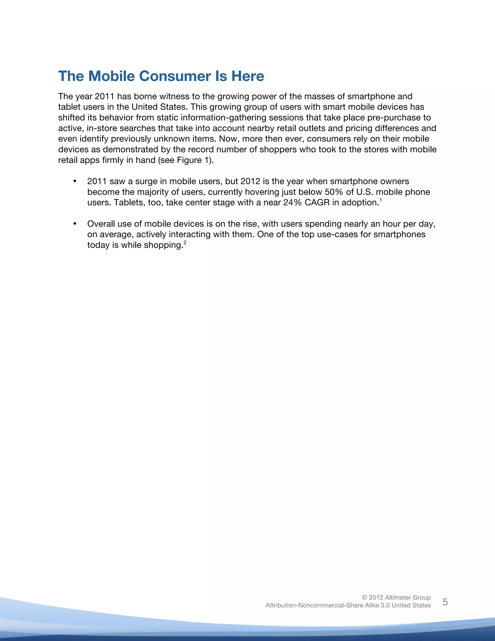  



The Mobile Consumer Is Here
The year 2011 has borne witness to the growing power of the masses of smartphone and
tablet users in the United States. This growing group of users with smart mobile devices has
shifted its behavior from static information-gathering sessions that take place pre-purchase to
active, in-store searches that take into account nearby retail outlets and pricing differences and
even identify previously unknown items. Now, more then ever, consumers rely on their mobile
devices as demonstrated by the record number of shoppers who took to the stores with mobile
retail apps firmly in hand (see Figure 1).

       •   2011 saw a surge in mobile users, but 2012 is the year when smartphone owners
           become the majority of users, currently hovering just below 50% of U.S. mobile phone
           users. Tablets, too, take center stage with a near 24% CAGR in adoption.1

       •   Overall use of mobile devices is on the rise, with users spending nearly an hour per day,
           on average, actively interacting with them. One of the top use-cases for smartphones
           today is while shopping.2




                                                                                       © 2012 Altimeter Group
	
                                                      Attribution-Noncommercial-Share Alike 3.0 United States   5
                                                 	
  
                                                 	
  
 