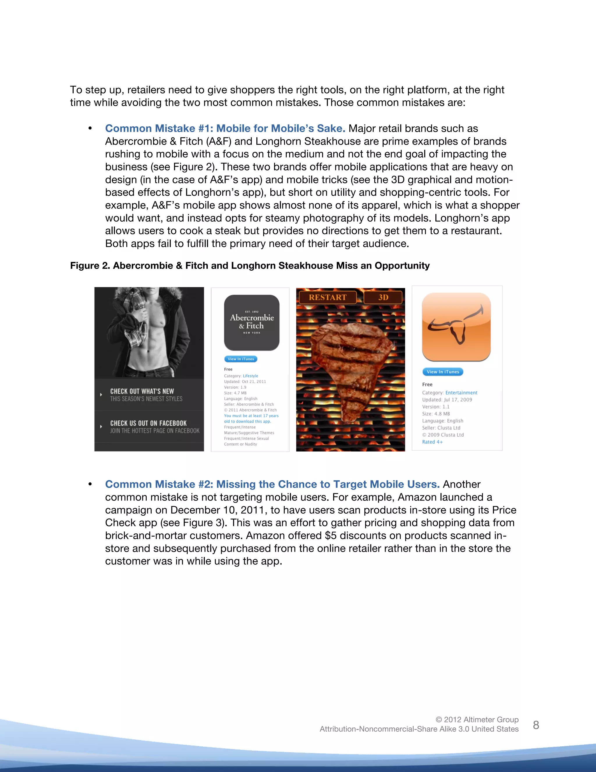  



To step up, retailers need to give shoppers the right tools, on the right platform, at the right
time while avoiding the two most common mistakes. Those common mistakes are:

       •   Common Mistake #1: Mobile for Mobile’s Sake. Major retail brands such as
           Abercrombie & Fitch (A&F) and Longhorn Steakhouse are prime examples of brands
           rushing to mobile with a focus on the medium and not the end goal of impacting the
           business (see Figure 2). These two brands offer mobile applications that are heavy on
           design (in the case of A&F’s app) and mobile tricks (see the 3D graphical and motion-
           based effects of Longhorn’s app), but short on utility and shopping-centric tools. For
           example, A&F’s mobile app shows almost none of its apparel, which is what a shopper
           would want, and instead opts for steamy photography of its models. Longhorn’s app
           allows users to cook a steak but provides no directions to get them to a restaurant.
           Both apps fail to fulfill the primary need of their target audience.

Figure 2. Abercrombie & Fitch and Longhorn Steakhouse Miss an Opportunity




       •   Common Mistake #2: Missing the Chance to Target Mobile Users. Another
           common mistake is not targeting mobile users. For example, Amazon launched a
           campaign on December 10, 2011, to have users scan products in-store using its Price
           Check app (see Figure 3). This was an effort to gather pricing and shopping data from
           brick-and-mortar customers. Amazon offered $5 discounts on products scanned in-
           store and subsequently purchased from the online retailer rather than in the store the
           customer was in while using the app.




	
  



                                                                                       © 2012 Altimeter Group
	
                                                      Attribution-Noncommercial-Share Alike 3.0 United States   8
                                                 	
  
                                                 	
  
 