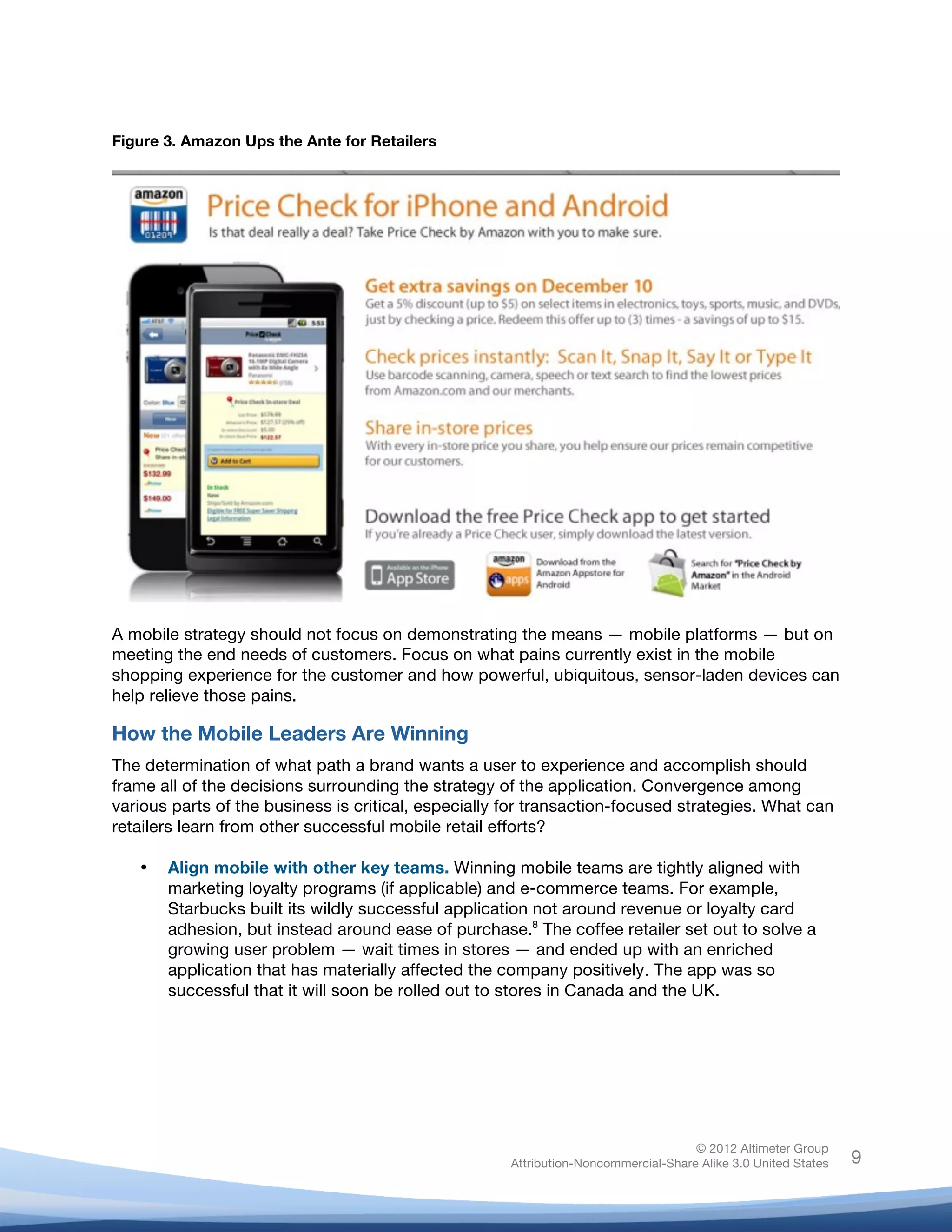  


Figure 3. Amazon Ups the Ante for Retailers




A mobile strategy should not focus on demonstrating the means — mobile platforms — but on
meeting the end needs of customers. Focus on what pains currently exist in the mobile
shopping experience for the customer and how powerful, ubiquitous, sensor-laden devices can
help relieve those pains.

How the Mobile Leaders Are Winning
The determination of what path a brand wants a user to experience and accomplish should
frame all of the decisions surrounding the strategy of the application. Convergence among
various parts of the business is critical, especially for transaction-focused strategies. What can
retailers learn from other successful mobile retail efforts?

       •   Align mobile with other key teams. Winning mobile teams are tightly aligned with
           marketing loyalty programs (if applicable) and e-commerce teams. For example,
           Starbucks built its wildly successful application not around revenue or loyalty card
           adhesion, but instead around ease of purchase.8 The coffee retailer set out to solve a
           growing user problem — wait times in stores — and ended up with an enriched
           application that has materially affected the company positively. The app was so
           successful that it will soon be rolled out to stores in Canada and the UK.
	
  
	
  
	
  
	
  


                                                                                       © 2012 Altimeter Group
	
                                                      Attribution-Noncommercial-Share Alike 3.0 United States   9
                                                 	
  
                                                 	
  
 