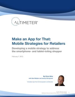 Make an App for That:
       Mobile Strategies for Retailers
       Developing a mobile strategy to address
       the smartphone- and tablet-toting shopper	
  
       February 7, 2012




                                                      By Chris Silva              	
  
                            with Alan Webber and Jessica Groopman

                          Includes input from 26 ecosystem contributors




	
                                                                                © 2012 Altimeter Group
                                                                                                             1
                                                   Attribution-Noncommercial-Share Alike 3.0 United States
                                            	
  
                                            	
  
 