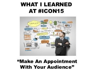 WHAT I LEARNED
AT #ICON15
Make An
Appointment
With Your
Audience
“Make An Appointment
With Your Audience”
 