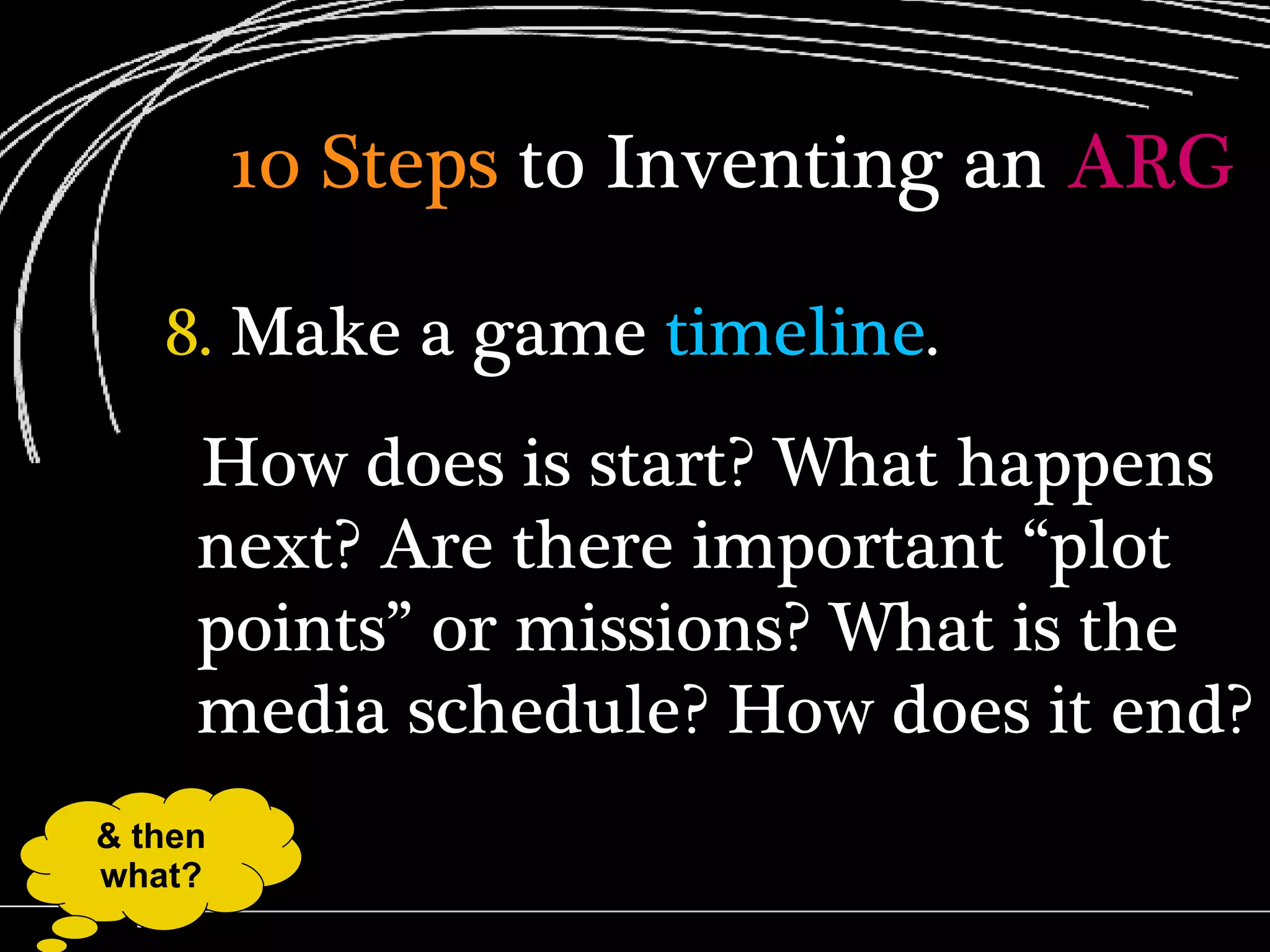 10 Steps  to Inventing an  ARG 8.  Make a game  timeline . How does is start? What happens next? Are there important “plot points” or missions? What is the media schedule? How does it end? & then what? 