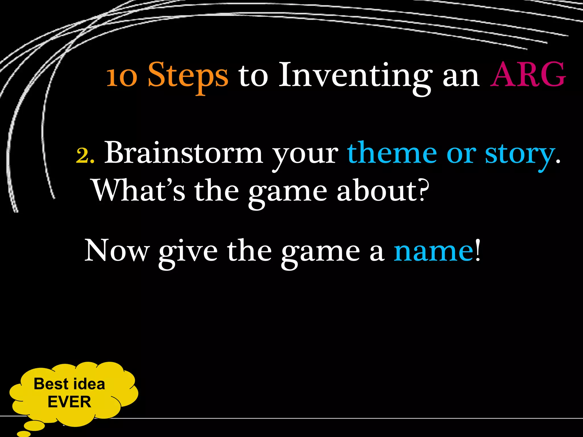 10 Steps  to Inventing an  ARG 2.  Brainstorm your  theme or story . What’s the game about?  Now give the game a  name ! Best idea EVER 
