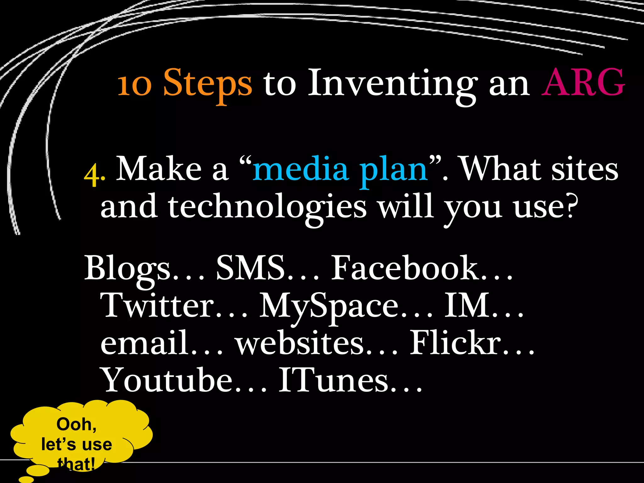 10 Steps  to Inventing an  ARG 4.  Make a “ media plan ”. What sites and technologies will you use? Blogs… SMS… Facebook… Twitter… MySpace… IM… email… websites… Flickr… Youtube… ITunes…  Ooh, let’s use that! 