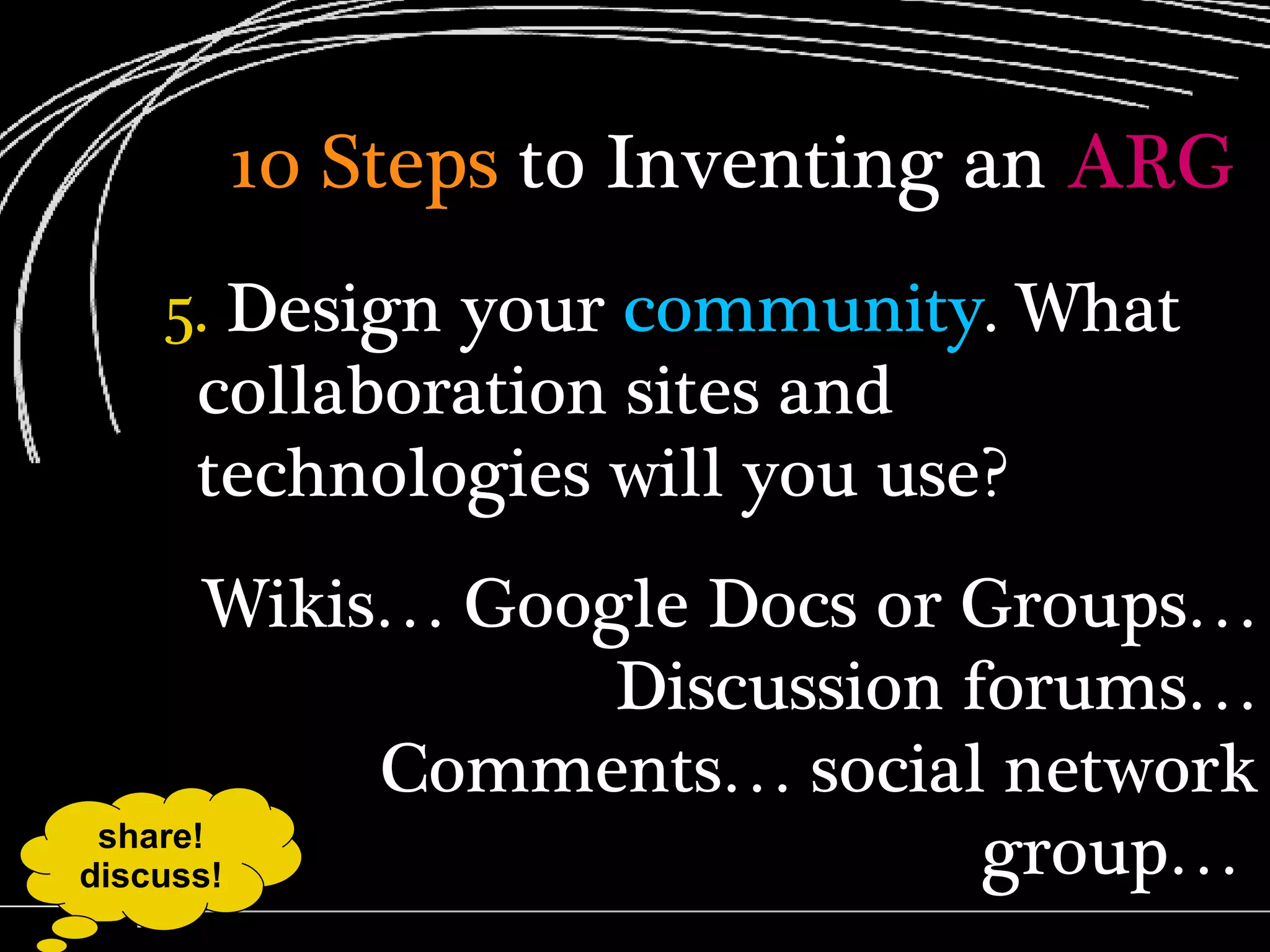 10 Steps  to Inventing an  ARG 5.  Design your  community . What collaboration sites and technologies will you use? Wikis… Google Docs or Groups… Discussion forums… Comments… social network group…  share! discuss! 